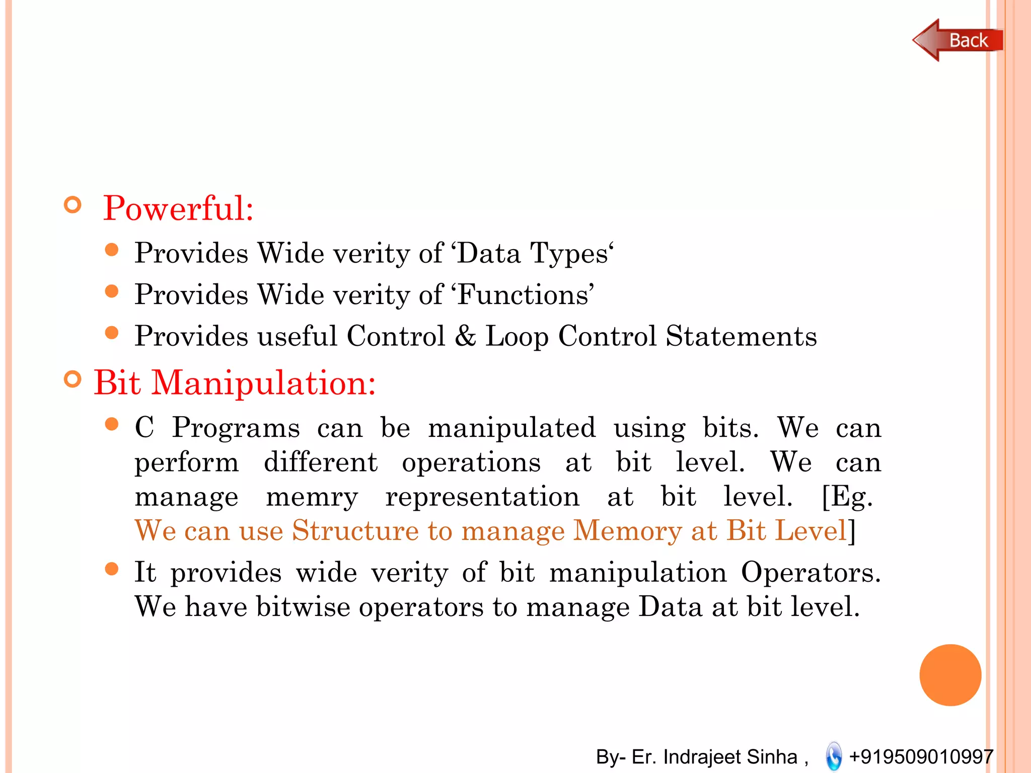 By- Er. Indrajeet Sinha , +919509010997
  Powerful:
 Provides Wide verity of ‘Data Types‘
 Provides Wide verity of ‘Functions’
 Provides useful Control & Loop Control Statements
 Bit Manipulation:
 C Programs can be manipulated using bits. We can
perform different operations at bit level. We can
manage memry representation at bit level. [Eg. 
We can use Structure to manage Memory at Bit Level]
 It provides wide verity of bit manipulation Operators.
We have bitwise operators to manage Data at bit level.
 