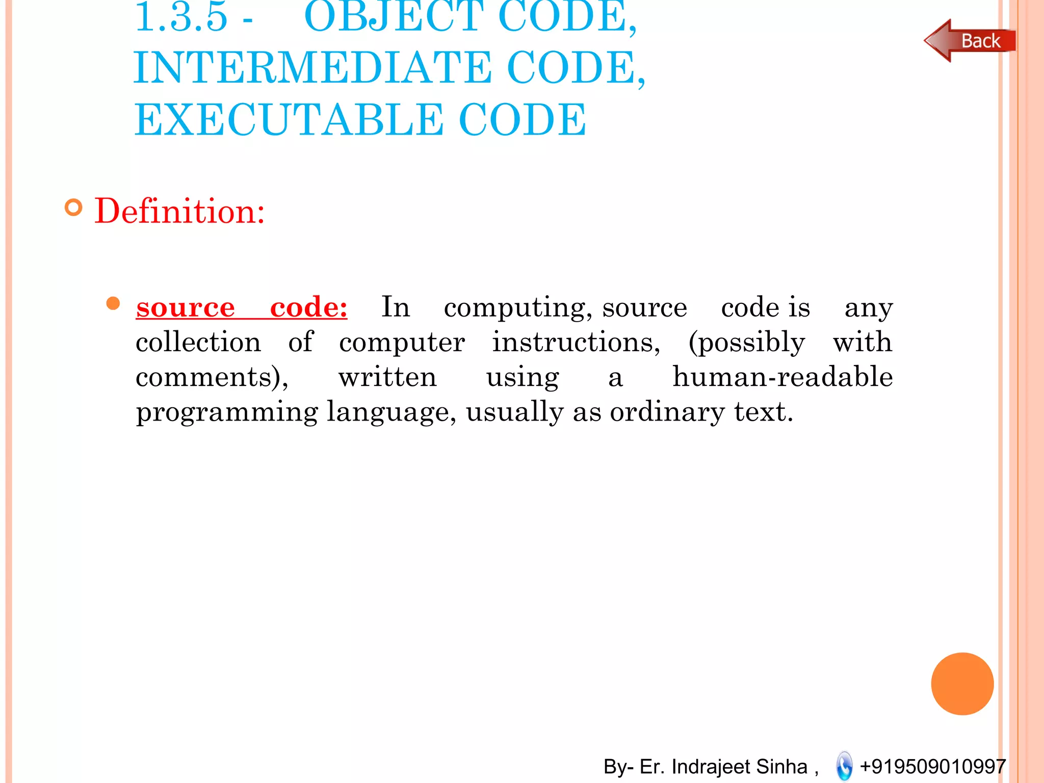 By- Er. Indrajeet Sinha , +919509010997
1.3.5 - OBJECT CODE,
INTERMEDIATE CODE,
EXECUTABLE CODE
 Definition:
 source code: In computing, source code is any
collection of computer instructions, (possibly with
comments), written using a human-readable
programming language, usually as ordinary text.
 