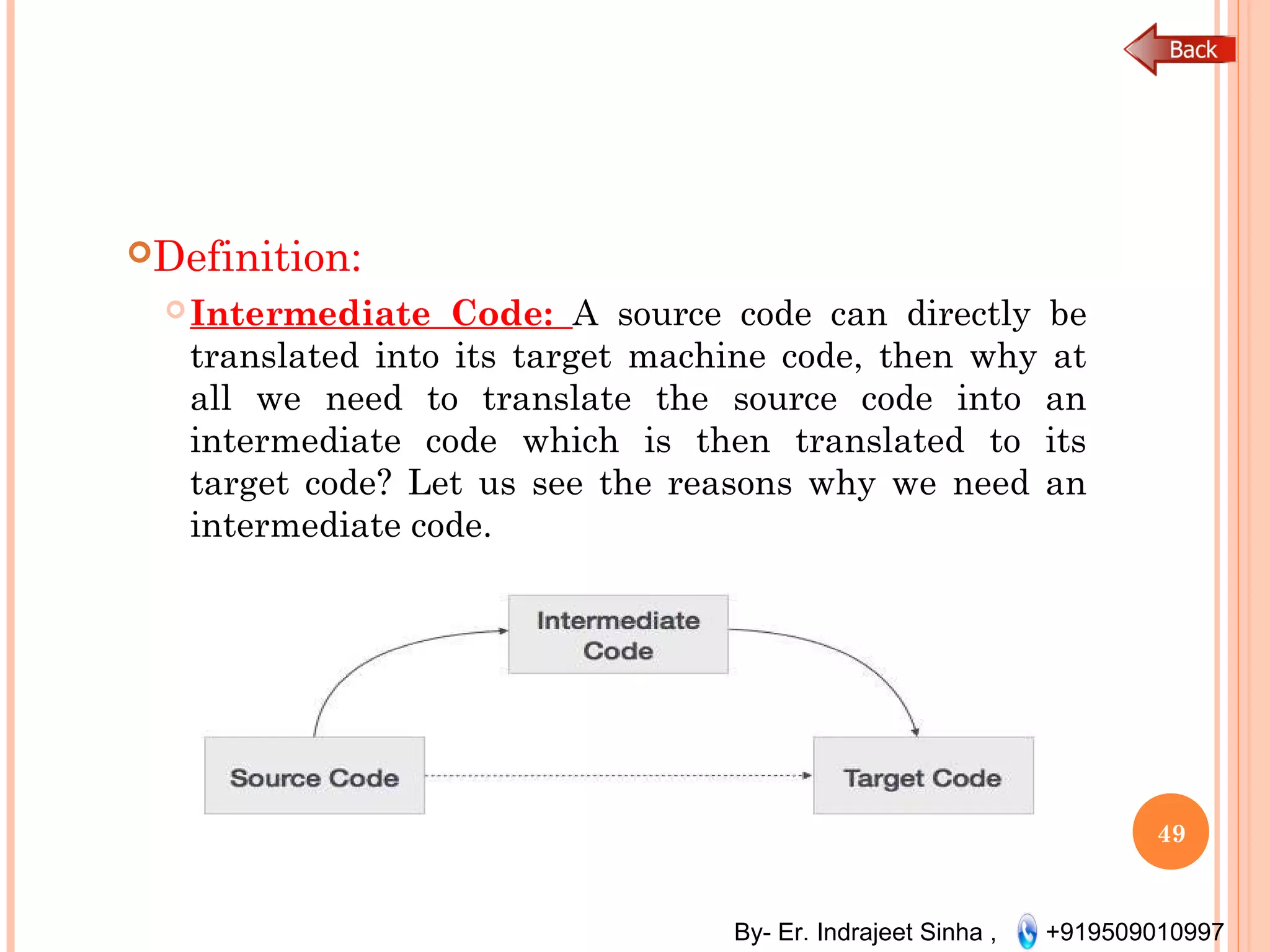 By- Er. Indrajeet Sinha , +919509010997
Definition:
Intermediate Code: A source code can directly be
translated into its target machine code, then why at
all we need to translate the source code into an
intermediate code which is then translated to its
target code? Let us see the reasons why we need an
intermediate code.
49
 