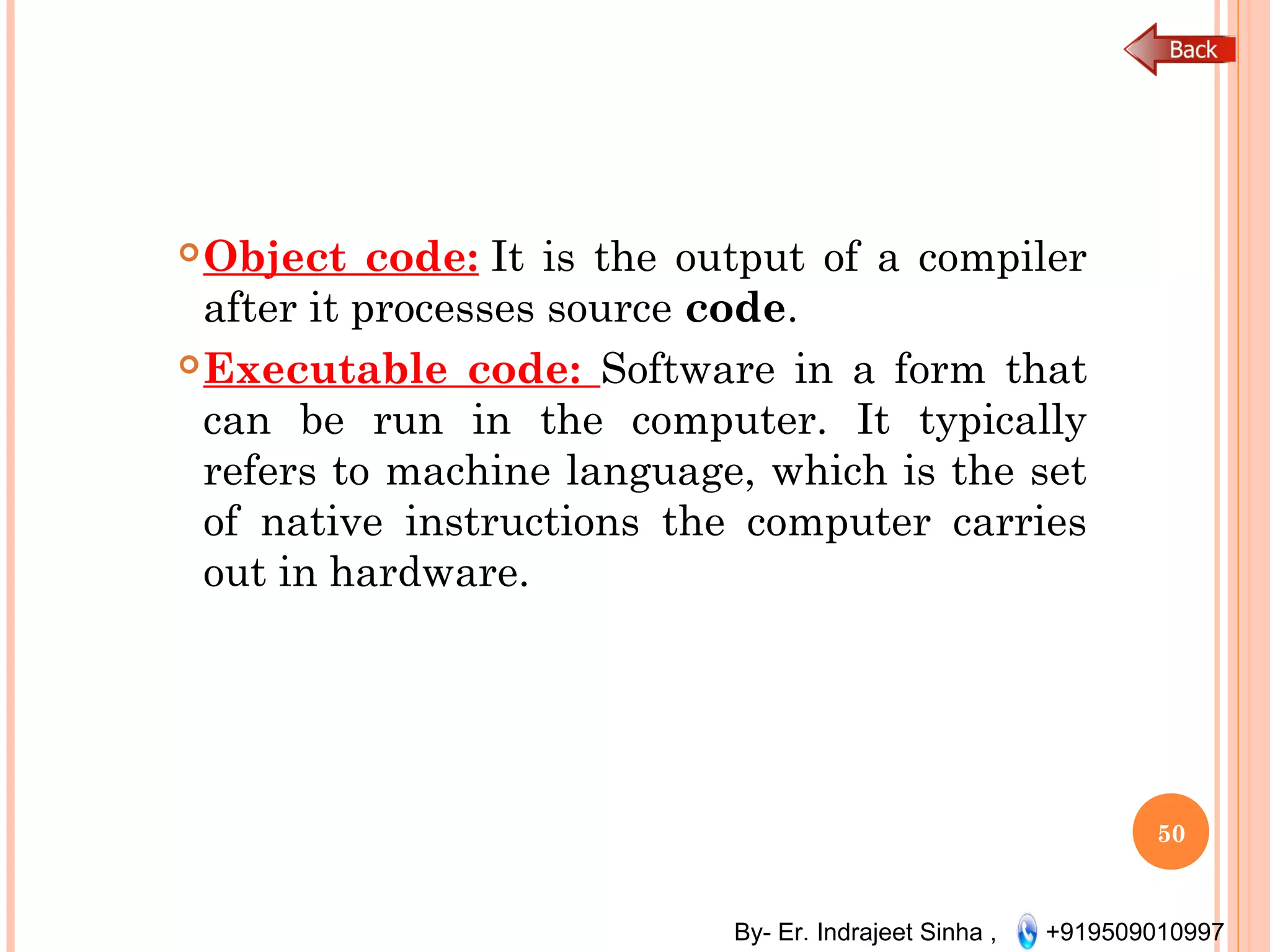 By- Er. Indrajeet Sinha , +919509010997
Object code: It is the output of a compiler
after it processes source code. 
Executable code: Software in a form that
can be run in the computer. It typically
refers to machine language, which is the set
of native instructions the computer carries
out in hardware.
50
 
