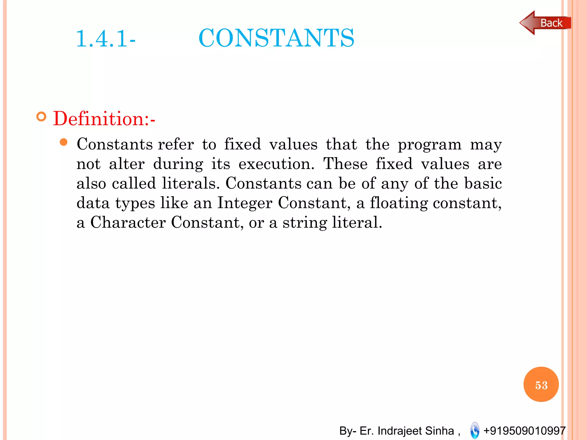 By- Er. Indrajeet Sinha , +919509010997
1.4.1- CONSTANTS
 Definition:-
 Constants refer to fixed values that the program may
not alter during its execution. These fixed values are
also called literals. Constants can be of any of the basic
data types like an Integer Constant, a floating constant,
a Character Constant, or a string literal.
53
 