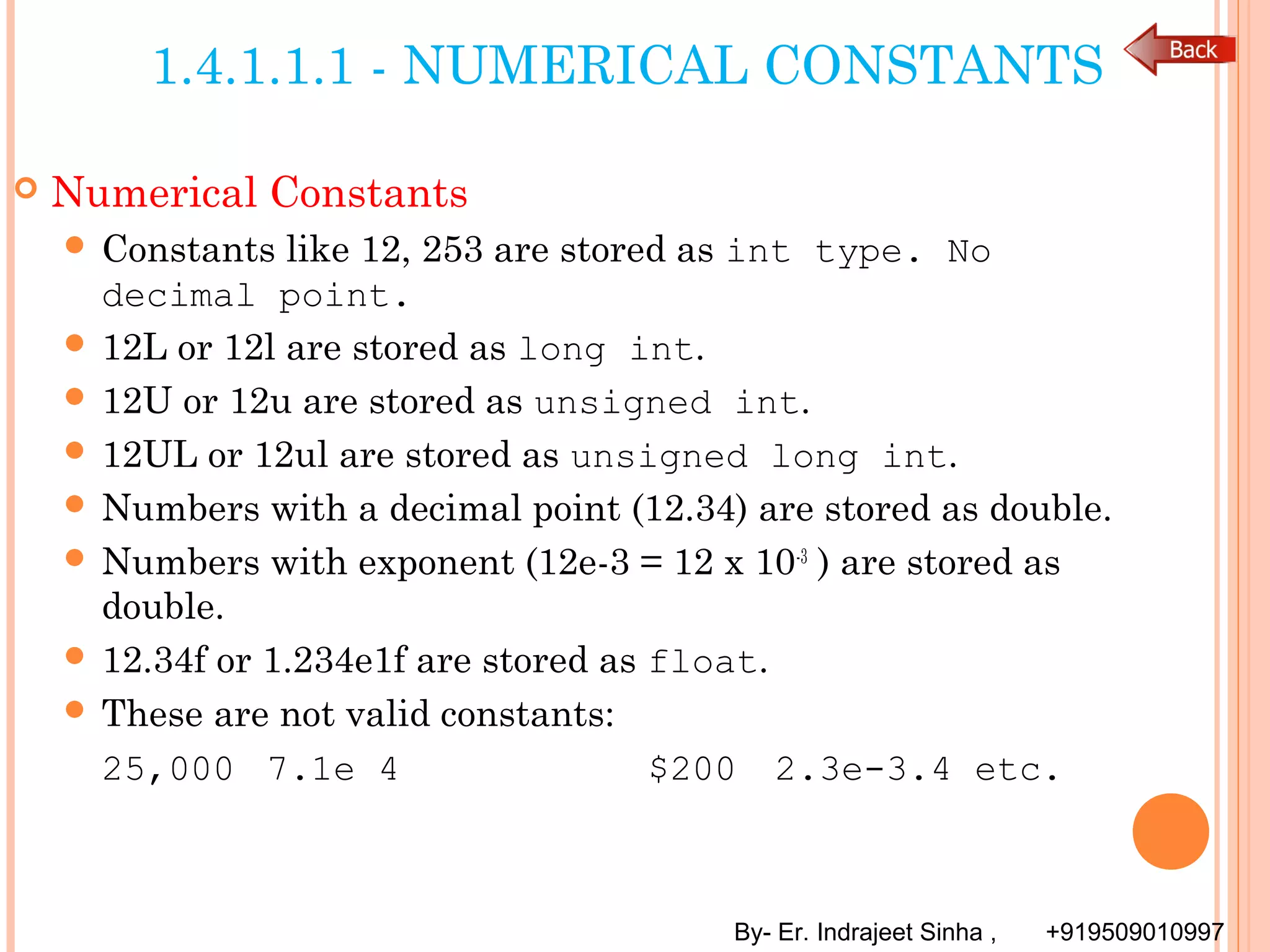 By- Er. Indrajeet Sinha , +919509010997
1.4.1.1.1 - NUMERICAL CONSTANTS
 Numerical Constants
 Constants like 12, 253 are stored as int type. No
decimal point.
 12L or 12l are stored as long int.
 12U or 12u are stored as unsigned int.
 12UL or 12ul are stored as unsigned long int.
 Numbers with a decimal point (12.34) are stored as double.
 Numbers with exponent (12e-3 = 12 x 10-3
) are stored as
double.
 12.34f or 1.234e1f are stored as float.
 These are not valid constants:
25,000 7.1e 4 $200 2.3e-3.4 etc.
 