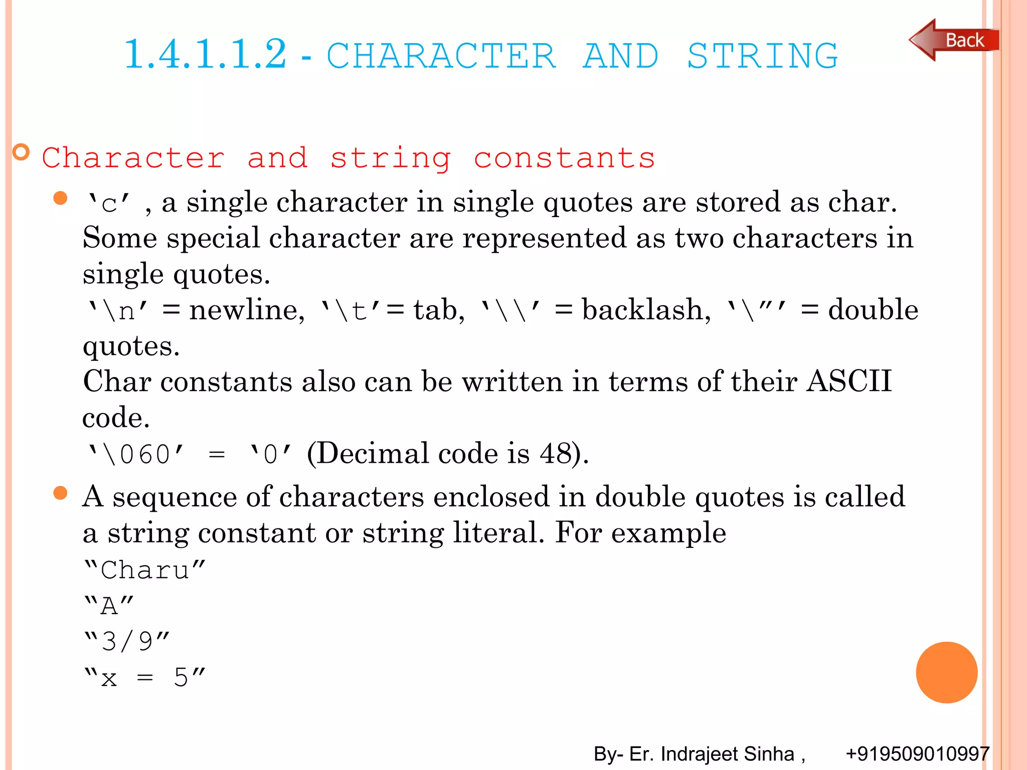 By- Er. Indrajeet Sinha , +919509010997
1.4.1.1.2 - CHARACTER AND STRING
 Character and string constants
 ‘c’ , a single character in single quotes are stored as char.
Some special character are represented as two characters in
single quotes.
‘n’ = newline, ‘t’= tab, ‘’ = backlash, ‘”’ = double
quotes.
Char constants also can be written in terms of their ASCII
code.
‘060’ = ‘0’ (Decimal code is 48).
 A sequence of characters enclosed in double quotes is called
a string constant or string literal. For example
“Charu”
“A”
“3/9”
“x = 5”
 