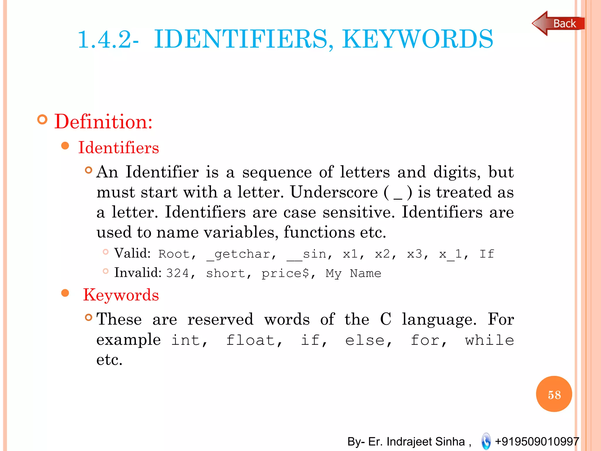 By- Er. Indrajeet Sinha , +919509010997
1.4.2- IDENTIFIERS, KEYWORDS
 Definition:
 Identifiers
 An Identifier is a sequence of letters and digits, but
must start with a letter. Underscore ( _ ) is treated as
a letter. Identifiers are case sensitive. Identifiers are
used to name variables, functions etc.
 Valid: Root, _getchar, __sin, x1, x2, x3, x_1, If
 Invalid: 324, short, price$, My Name
 Keywords
 These are reserved words of the C language. For
example int, float, if, else, for, while
etc.
58
 