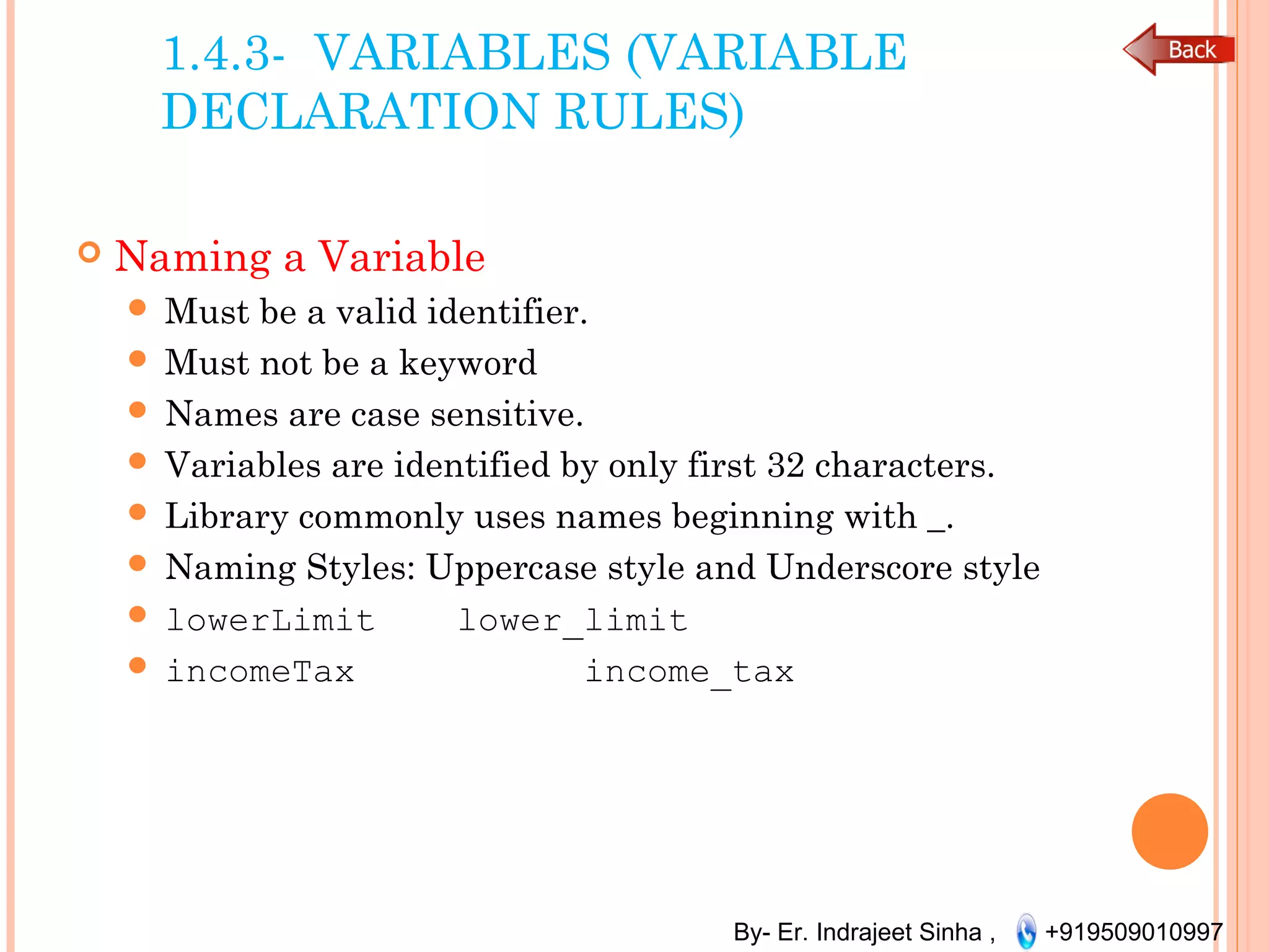 By- Er. Indrajeet Sinha , +919509010997
1.4.3- VARIABLES (VARIABLE
DECLARATION RULES)
 Naming a Variable
 Must be a valid identifier.
 Must not be a keyword
 Names are case sensitive.
 Variables are identified by only first 32 characters.
 Library commonly uses names beginning with _.
 Naming Styles: Uppercase style and Underscore style
 lowerLimit lower_limit
 incomeTax income_tax
 
