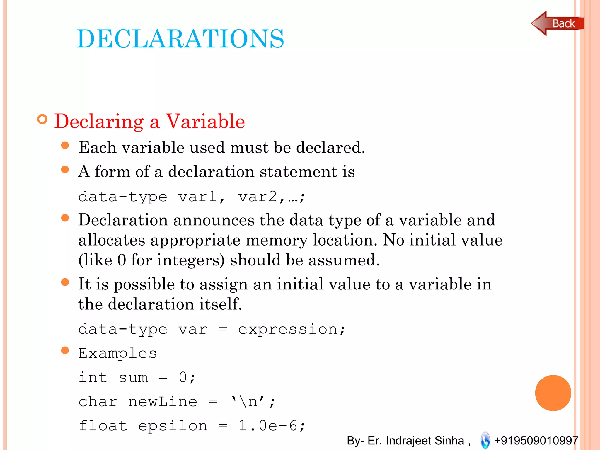 By- Er. Indrajeet Sinha , +919509010997
DECLARATIONS
 Declaring a Variable
 Each variable used must be declared.
 A form of a declaration statement is
data-type var1, var2,…;
 Declaration announces the data type of a variable and
allocates appropriate memory location. No initial value
(like 0 for integers) should be assumed.
 It is possible to assign an initial value to a variable in
the declaration itself.
data-type var = expression;
 Examples
int sum = 0;
char newLine = ‘n’;
float epsilon = 1.0e-6;
 