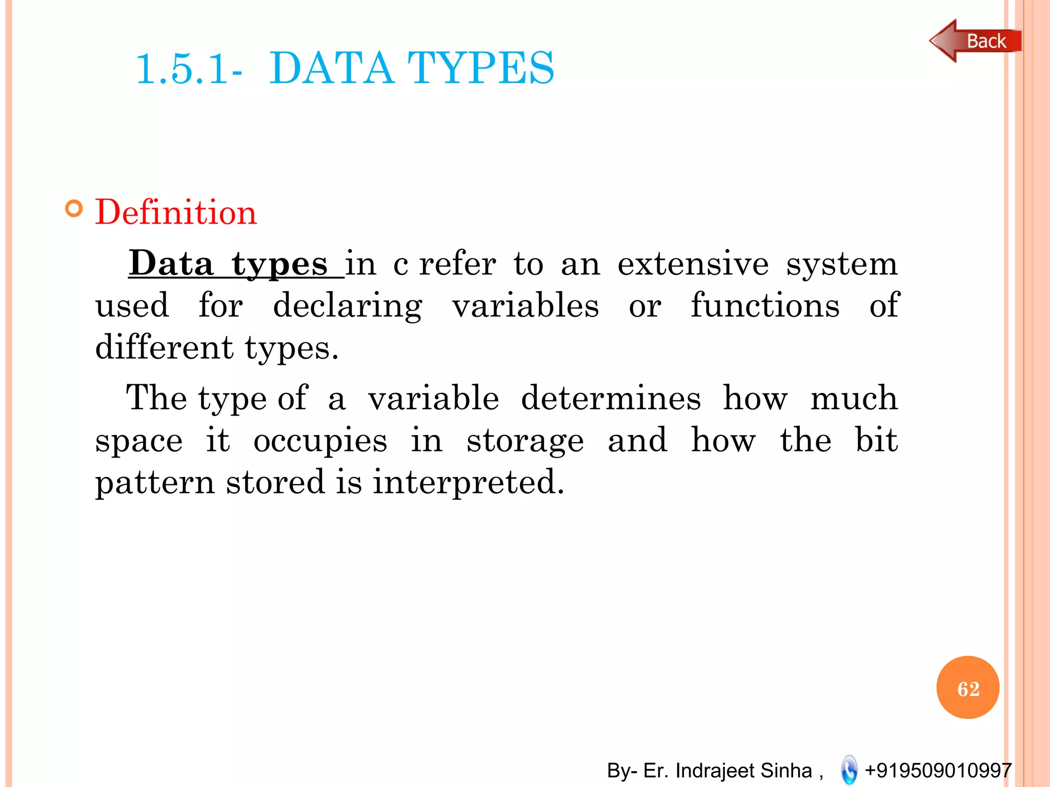 By- Er. Indrajeet Sinha , +919509010997
1.5.1- DATA TYPES
 Definition
Data types in c refer to an extensive system
used for declaring variables or functions of
different types.
The type of a variable determines how much
space it occupies in storage and how the bit
pattern stored is interpreted.
62
 