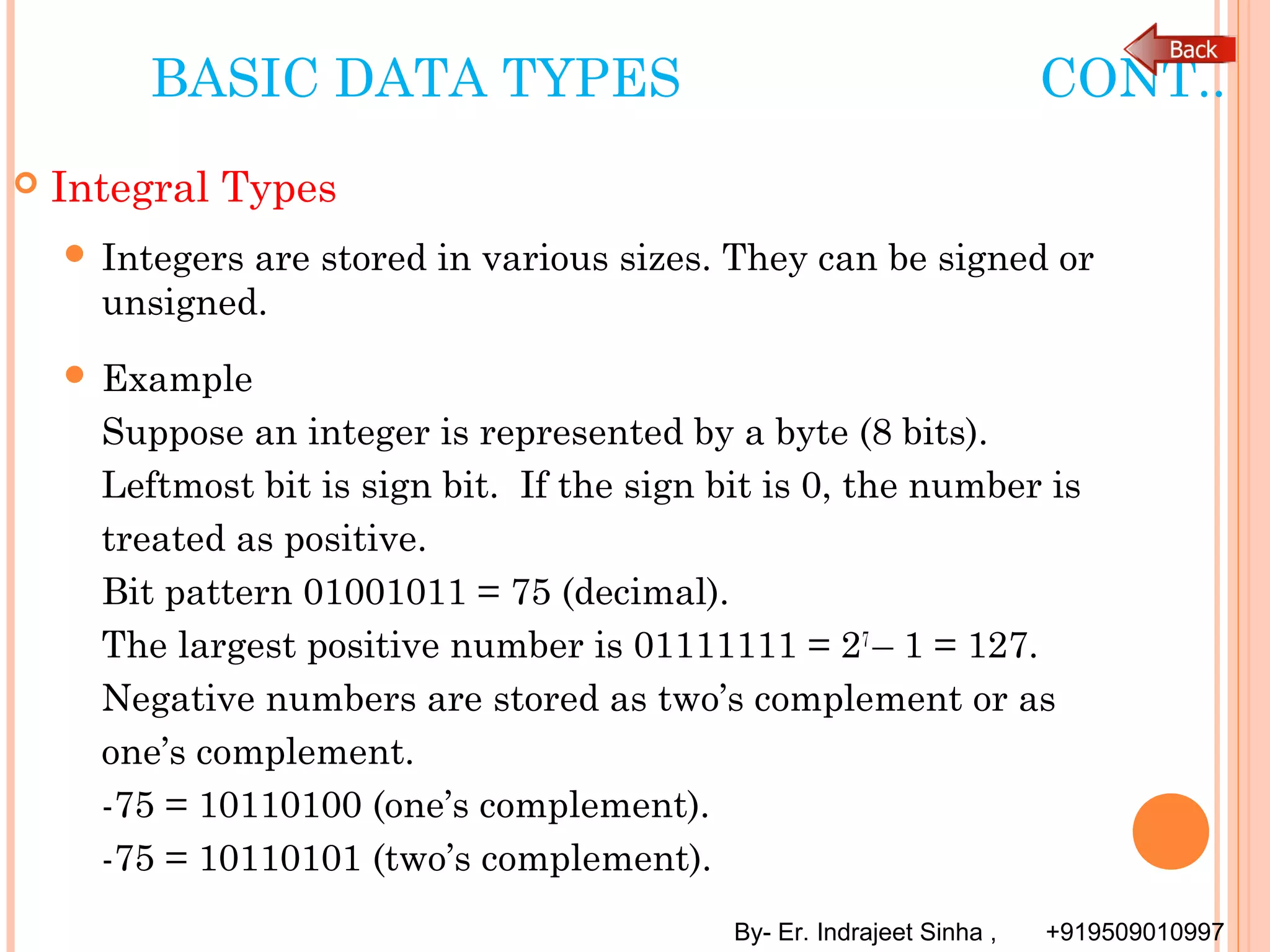 By- Er. Indrajeet Sinha , +919509010997
BASIC DATA TYPES CONT..
 Integral Types
 Integers are stored in various sizes. They can be signed or
unsigned.
 Example
Suppose an integer is represented by a byte (8 bits).
Leftmost bit is sign bit. If the sign bit is 0, the number is
treated as positive.
Bit pattern 01001011 = 75 (decimal).
The largest positive number is 01111111 = 27
– 1 = 127.
Negative numbers are stored as two’s complement or as
one’s complement.
-75 = 10110100 (one’s complement).
-75 = 10110101 (two’s complement).
 