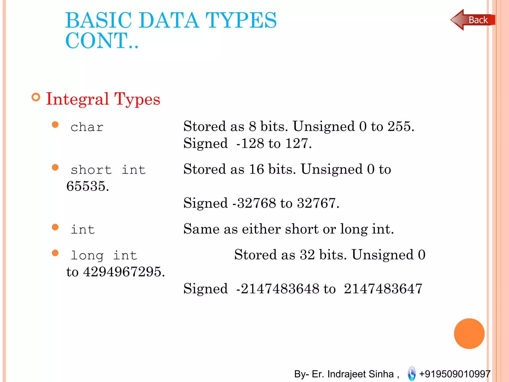 By- Er. Indrajeet Sinha , +919509010997
BASIC DATA TYPES
CONT..
 Integral Types
 char Stored as 8 bits. Unsigned 0 to 255.
Signed -128 to 127.
 short int Stored as 16 bits. Unsigned 0 to
65535.
Signed -32768 to 32767.
 int Same as either short or long int.
 long int Stored as 32 bits. Unsigned 0
to 4294967295.
Signed -2147483648 to 2147483647
 