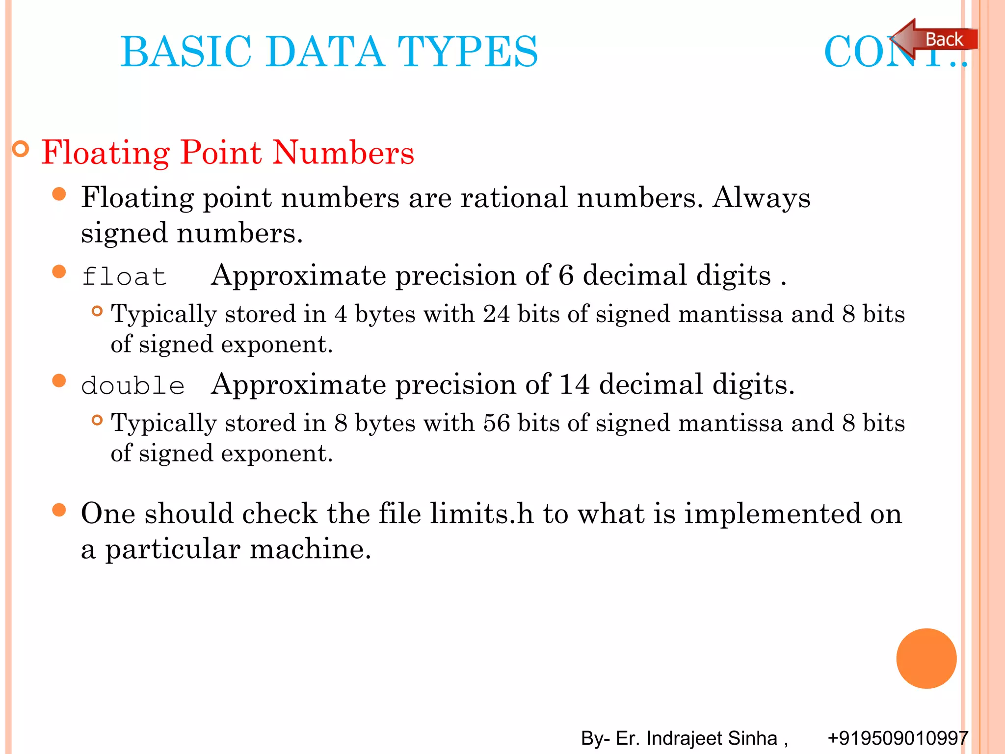 By- Er. Indrajeet Sinha , +919509010997
BASIC DATA TYPES CONT..
 Floating Point Numbers
 Floating point numbers are rational numbers. Always
signed numbers.
 float Approximate precision of 6 decimal digits .
 Typically stored in 4 bytes with 24 bits of signed mantissa and 8 bits
of signed exponent.
 double Approximate precision of 14 decimal digits.
 Typically stored in 8 bytes with 56 bits of signed mantissa and 8 bits
of signed exponent.
 One should check the file limits.h to what is implemented on
a particular machine.
 