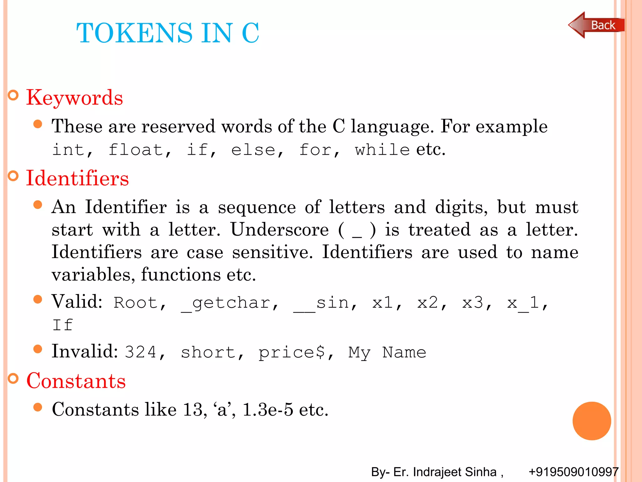 By- Er. Indrajeet Sinha , +919509010997
TOKENS IN C
 Keywords
 These are reserved words of the C language. For example
int, float, if, else, for, while etc.
 Identifiers
 An Identifier is a sequence of letters and digits, but must
start with a letter. Underscore ( _ ) is treated as a letter.
Identifiers are case sensitive. Identifiers are used to name
variables, functions etc.
 Valid: Root, _getchar, __sin, x1, x2, x3, x_1,
If
 Invalid: 324, short, price$, My Name
 Constants
 Constants like 13, ‘a’, 1.3e-5 etc.
 