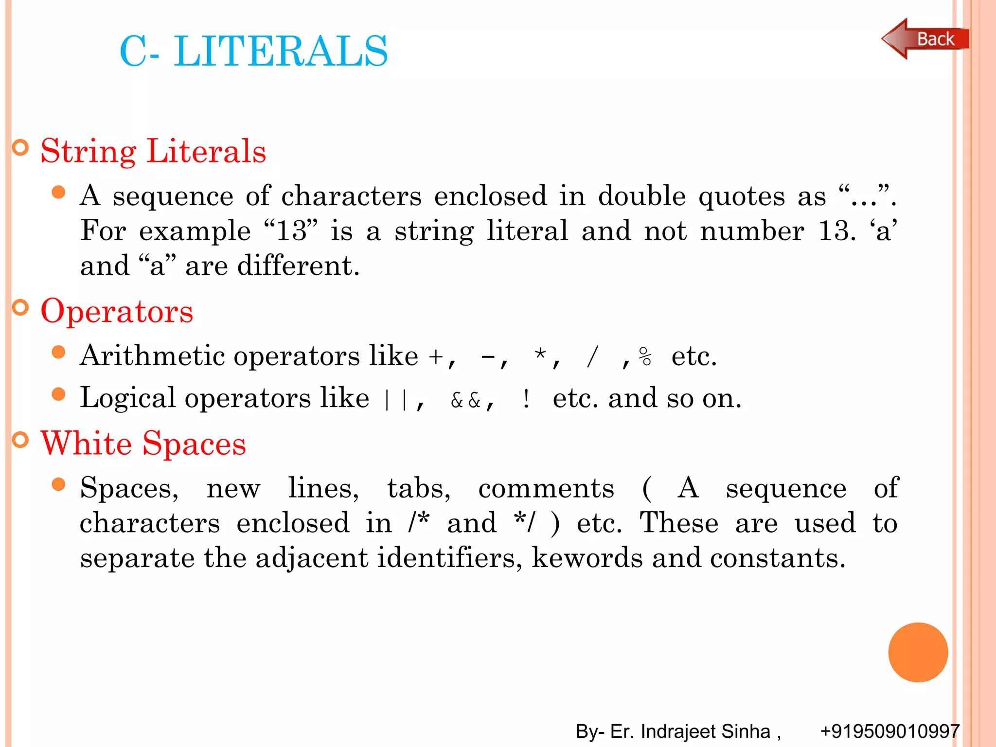 By- Er. Indrajeet Sinha , +919509010997
C- LITERALS
 String Literals
 A sequence of characters enclosed in double quotes as “…”.
For example “13” is a string literal and not number 13. ‘a’
and “a” are different.
 Operators
 Arithmetic operators like +, -, *, / ,% etc.
 Logical operators like ||, &&, ! etc. and so on.
 White Spaces
 Spaces, new lines, tabs, comments ( A sequence of
characters enclosed in /* and */ ) etc. These are used to
separate the adjacent identifiers, kewords and constants.
 