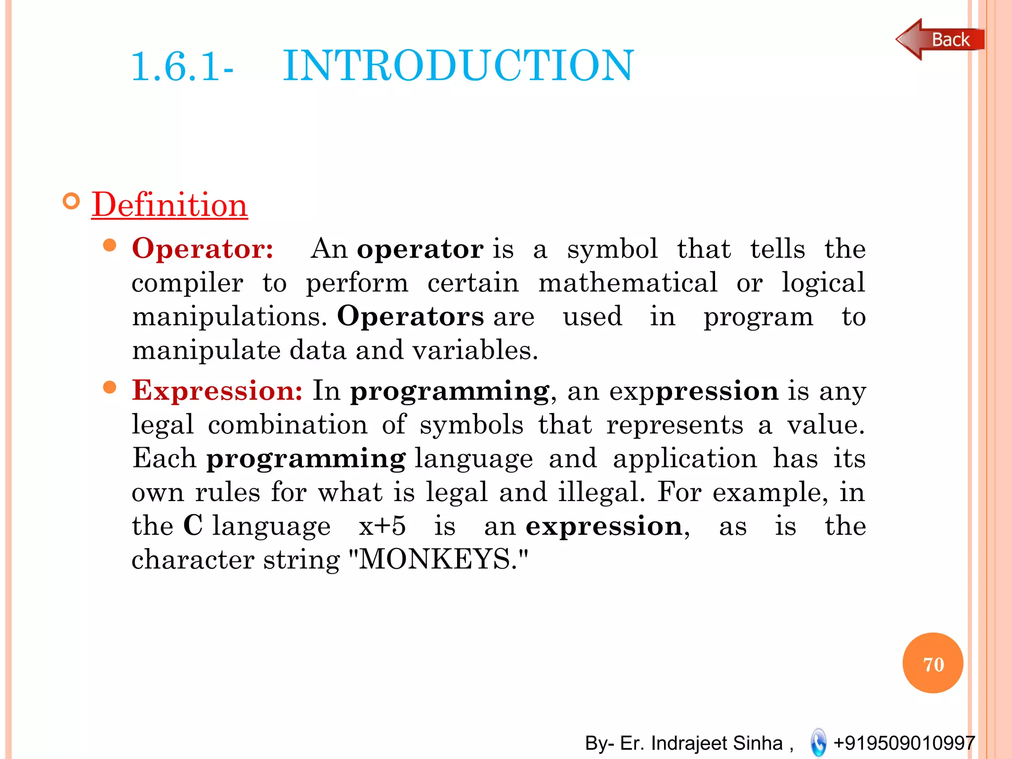 By- Er. Indrajeet Sinha , +919509010997
1.6.1- INTRODUCTION
 Definition
 Operator: An operator is a symbol that tells the
compiler to perform certain mathematical or logical
manipulations. Operators are used in program to
manipulate data and variables. 
 Expression: In programming, an exppression is any
legal combination of symbols that represents a value.
Each programming language and application has its
own rules for what is legal and illegal. For example, in
the C language x+5 is an expression, as is the
character string "MONKEYS."
70
 