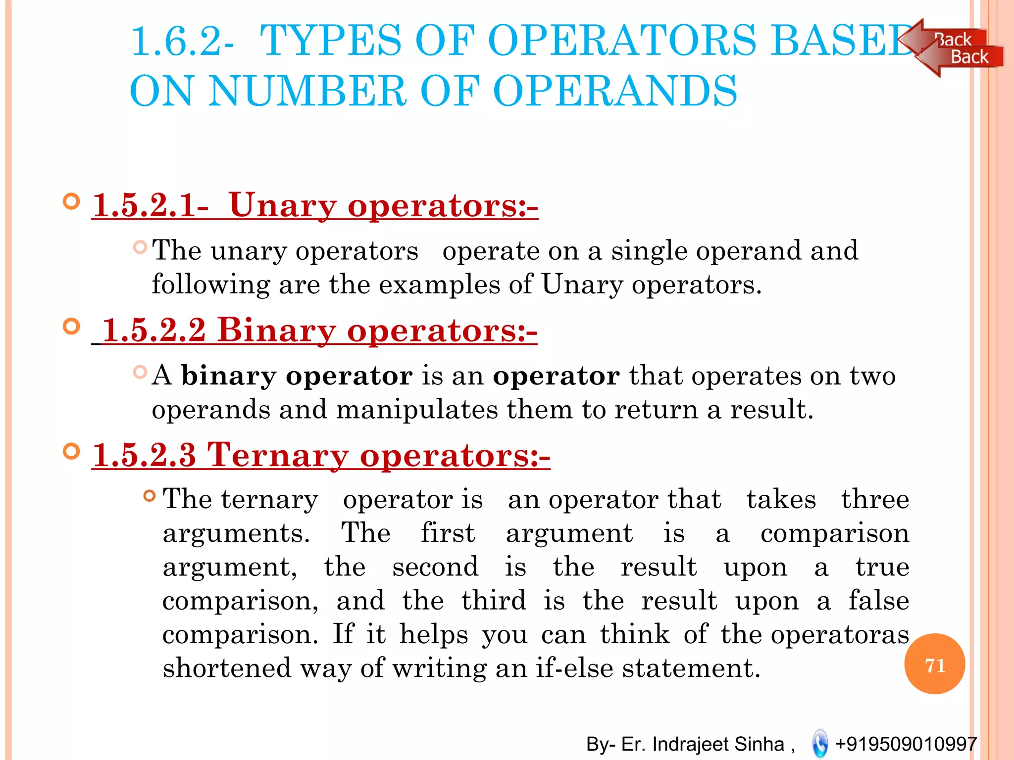 By- Er. Indrajeet Sinha , +919509010997
1.6.2- TYPES OF OPERATORS BASED
ON NUMBER OF OPERANDS
 1.5.2.1- Unary operators:-
The unary operators  operate on a single operand and
following are the examples of Unary operators.
 1.5.2.2 Binary operators:-
A binary operator is an operator that operates on two
operands and manipulates them to return a result. 
 1.5.2.3 Ternary operators:-
 The ternary operator is an operator that takes three
arguments. The first argument is a comparison
argument, the second is the result upon a true
comparison, and the third is the result upon a false
comparison. If it helps you can think of the operatoras
shortened way of writing an if-else statement. 71
 