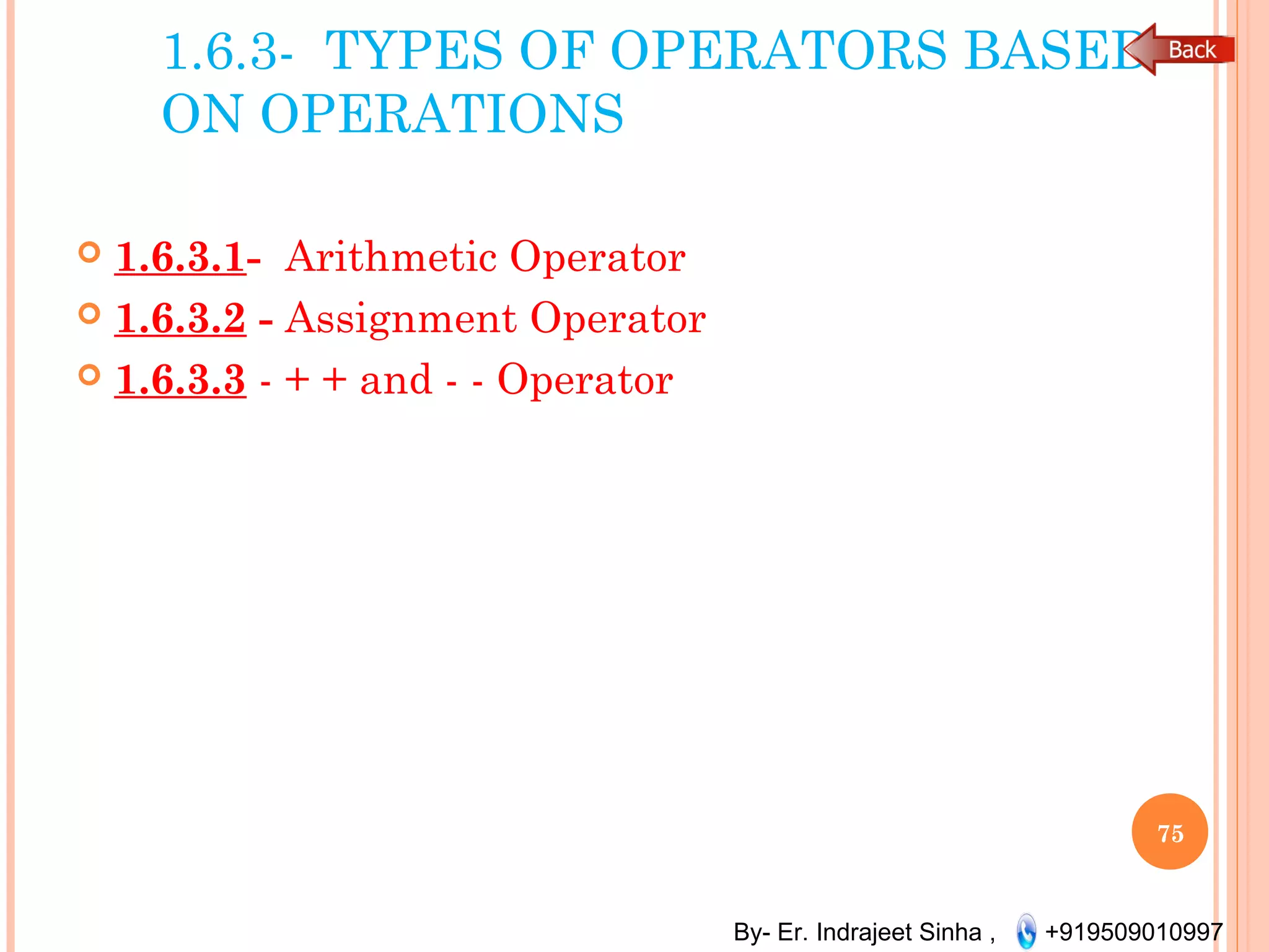 By- Er. Indrajeet Sinha , +919509010997
1.6.3- TYPES OF OPERATORS BASED
ON OPERATIONS
 1.6.3.1- Arithmetic Operator
 1.6.3.2 - Assignment Operator
 1.6.3.3 - + + and - - Operator
75
 