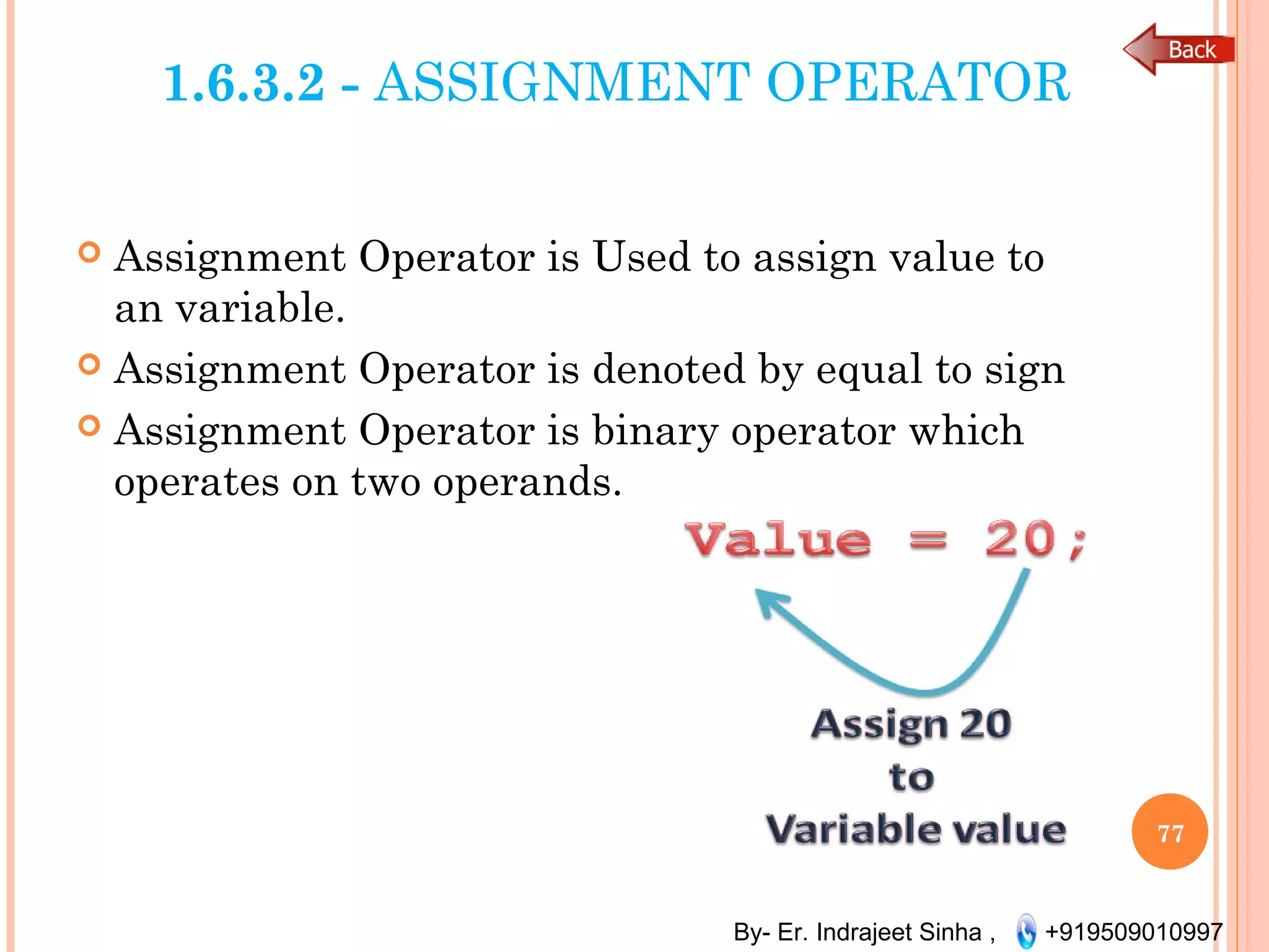 By- Er. Indrajeet Sinha , +919509010997
1.6.3.2 - ASSIGNMENT OPERATOR
 Assignment Operator is Used to assign value to
an variable.
 Assignment Operator is denoted by equal to sign
 Assignment Operator is binary operator which
operates on two operands.
77
 