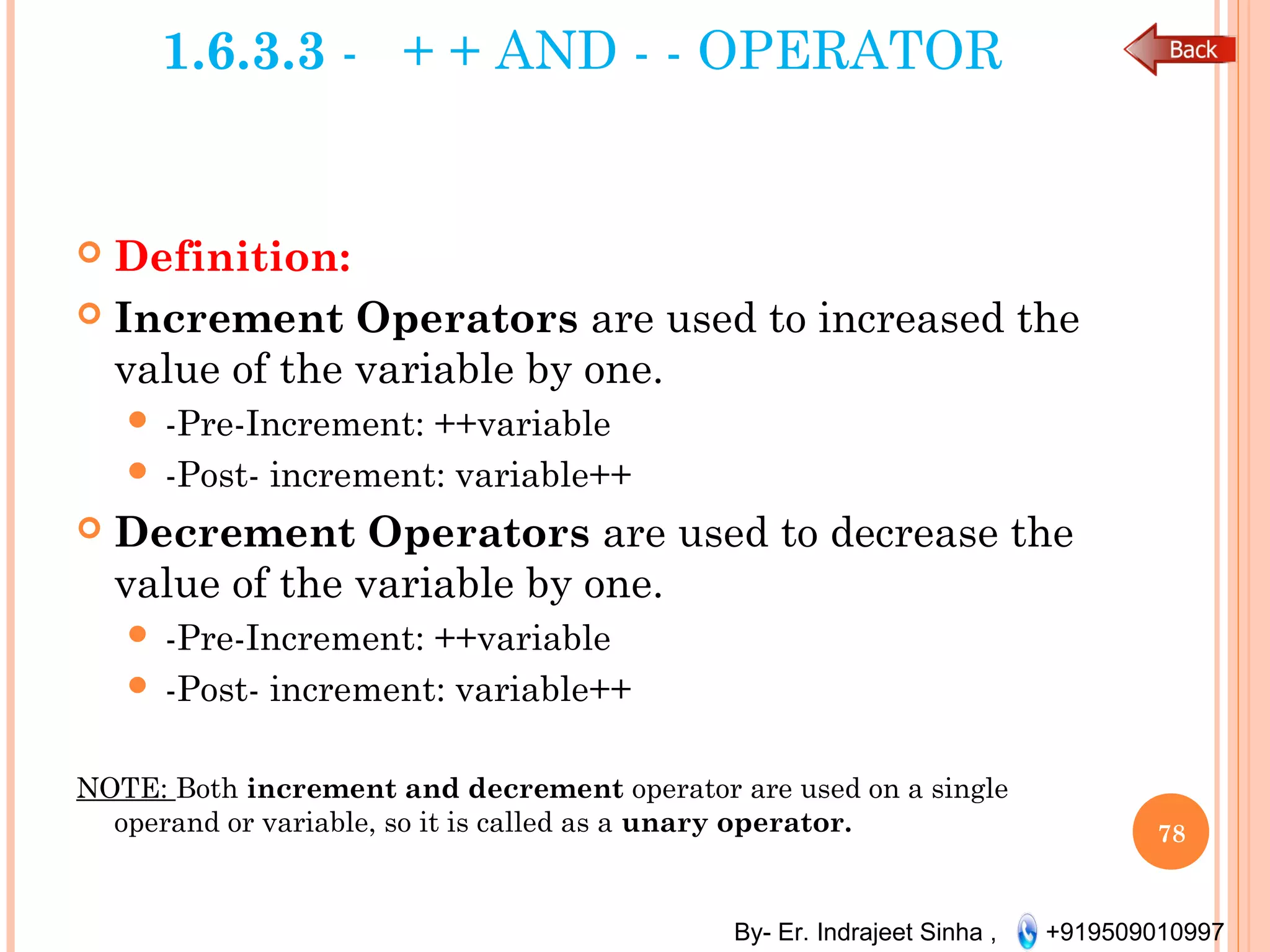 By- Er. Indrajeet Sinha , +919509010997
1.6.3.3 - + + AND - - OPERATOR
 Definition:
 Increment Operators are used to increased the
value of the variable by one.
 -Pre-Increment: ++variable
 -Post- increment: variable++
 Decrement Operators are used to decrease the
value of the variable by one.
 -Pre-Increment: ++variable
 -Post- increment: variable++
NOTE: Both increment and decrement operator are used on a single
operand or variable, so it is called as a unary operator. 78
 
