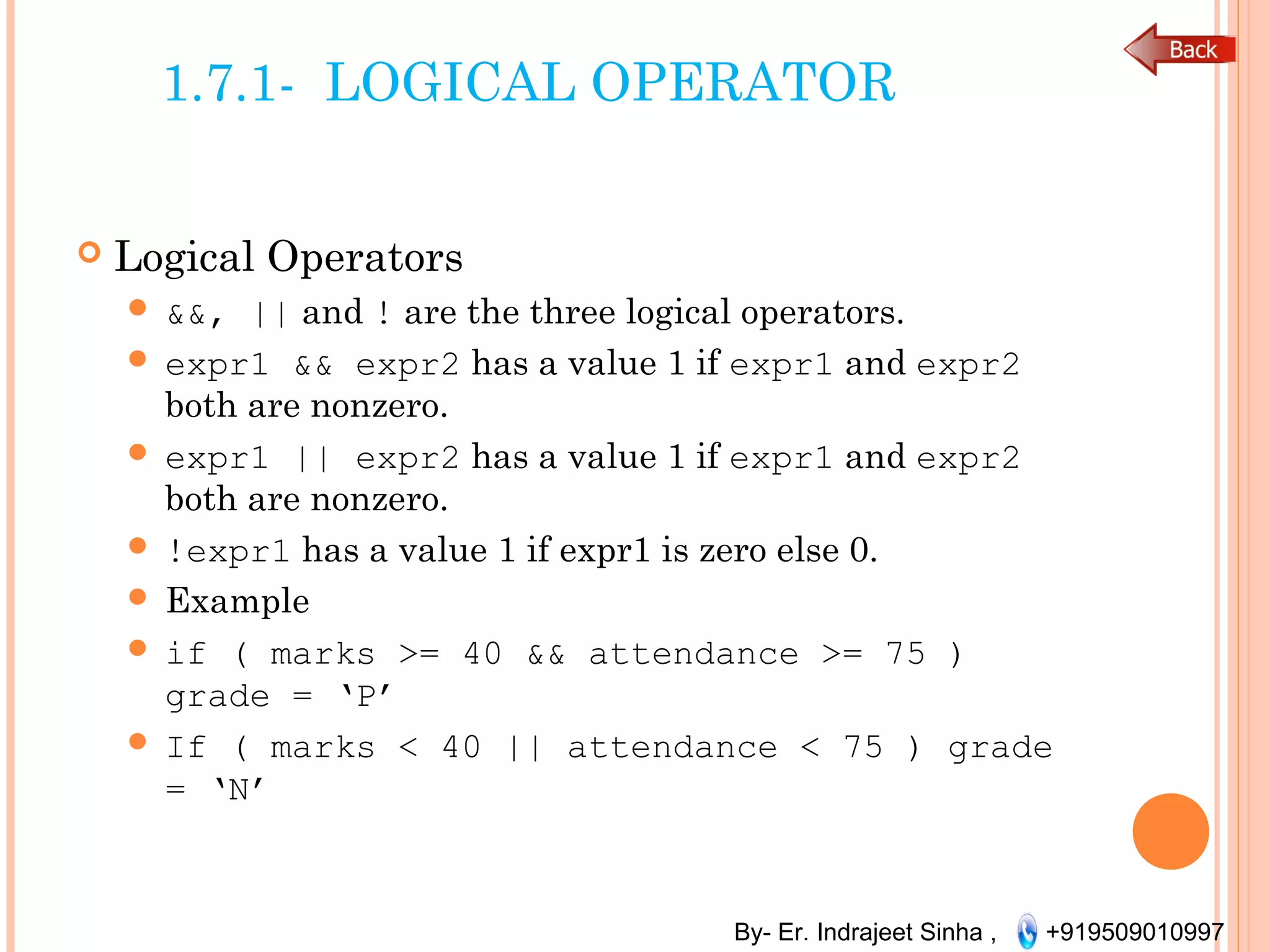 By- Er. Indrajeet Sinha , +919509010997
1.7.1- LOGICAL OPERATOR
 Logical Operators
 &&, || and ! are the three logical operators.
 expr1 && expr2 has a value 1 if expr1 and expr2
both are nonzero.
 expr1 || expr2 has a value 1 if expr1 and expr2
both are nonzero.
 !expr1 has a value 1 if expr1 is zero else 0.
 Example
 if ( marks >= 40 && attendance >= 75 )
grade = ‘P’
 If ( marks < 40 || attendance < 75 ) grade
= ‘N’
 
