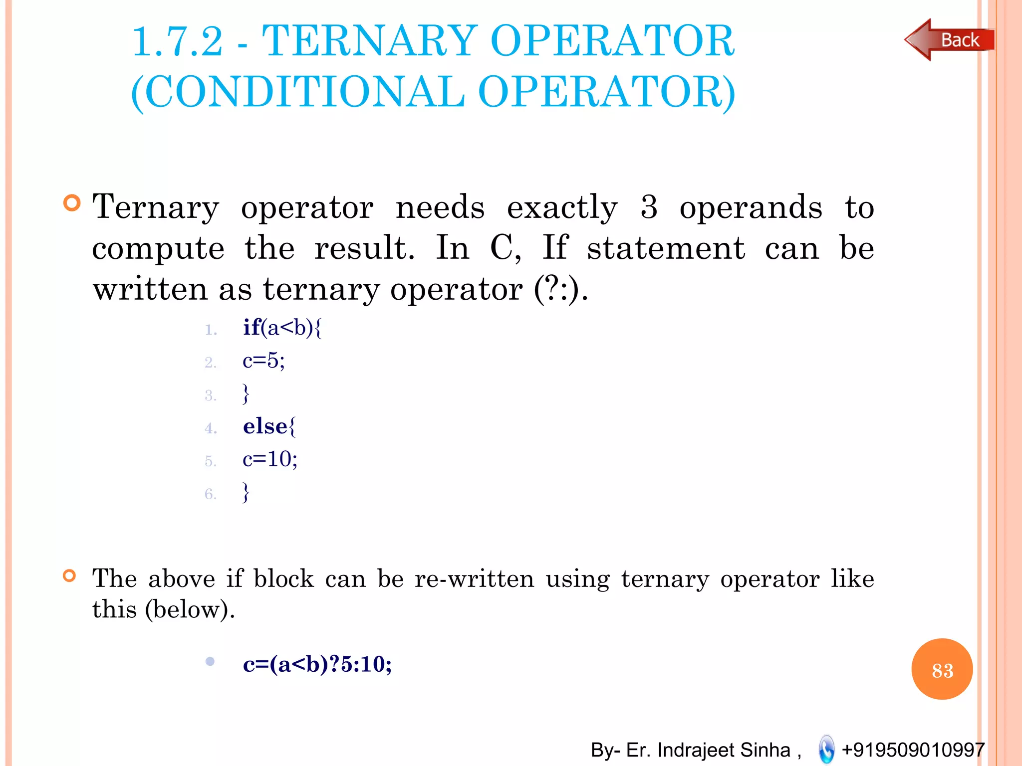 By- Er. Indrajeet Sinha , +919509010997
1.7.2 - TERNARY OPERATOR
(CONDITIONAL OPERATOR)
 Ternary operator needs exactly 3 operands to
compute the result. In C, If statement can be
written as ternary operator (?:).
1. if(a<b){
2. c=5;
3. }
4. else{
5. c=10;
6. }
 The above if block can be re-written using ternary operator like
this (below).
 c=(a<b)?5:10; 83
 