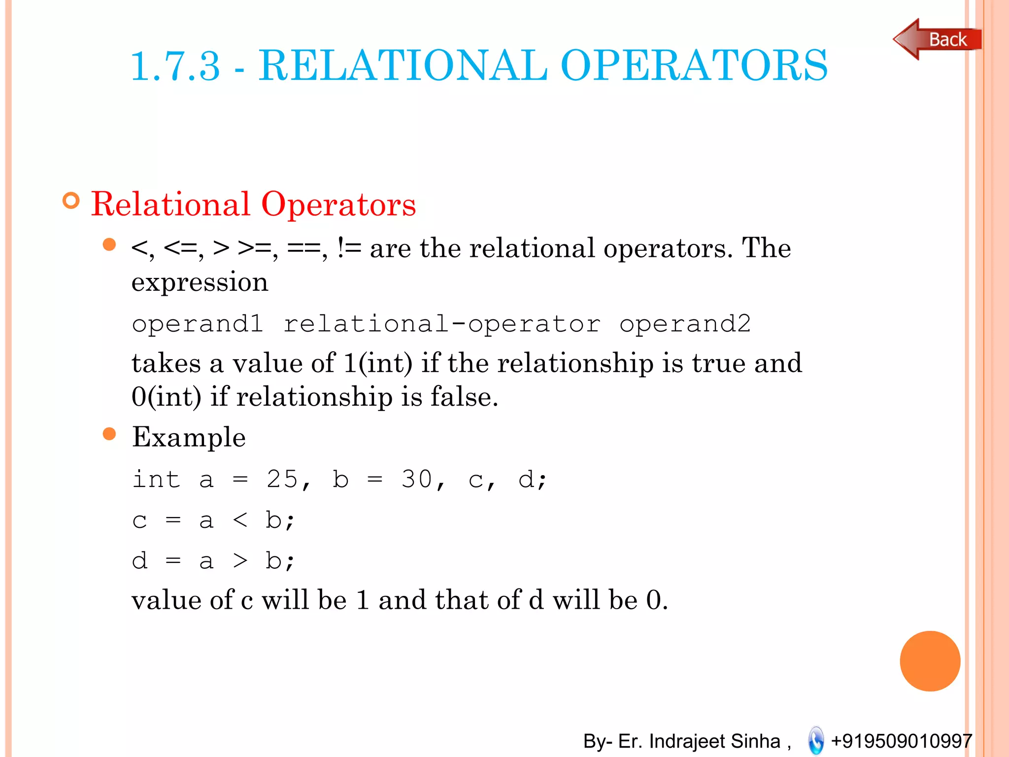 By- Er. Indrajeet Sinha , +919509010997
1.7.3 - RELATIONAL OPERATORS
 Relational Operators
 <, <=, > >=, ==, != are the relational operators. The
expression
operand1 relational-operator operand2
takes a value of 1(int) if the relationship is true and
0(int) if relationship is false.
 Example
int a = 25, b = 30, c, d;
c = a < b;
d = a > b;
value of c will be 1 and that of d will be 0.
 