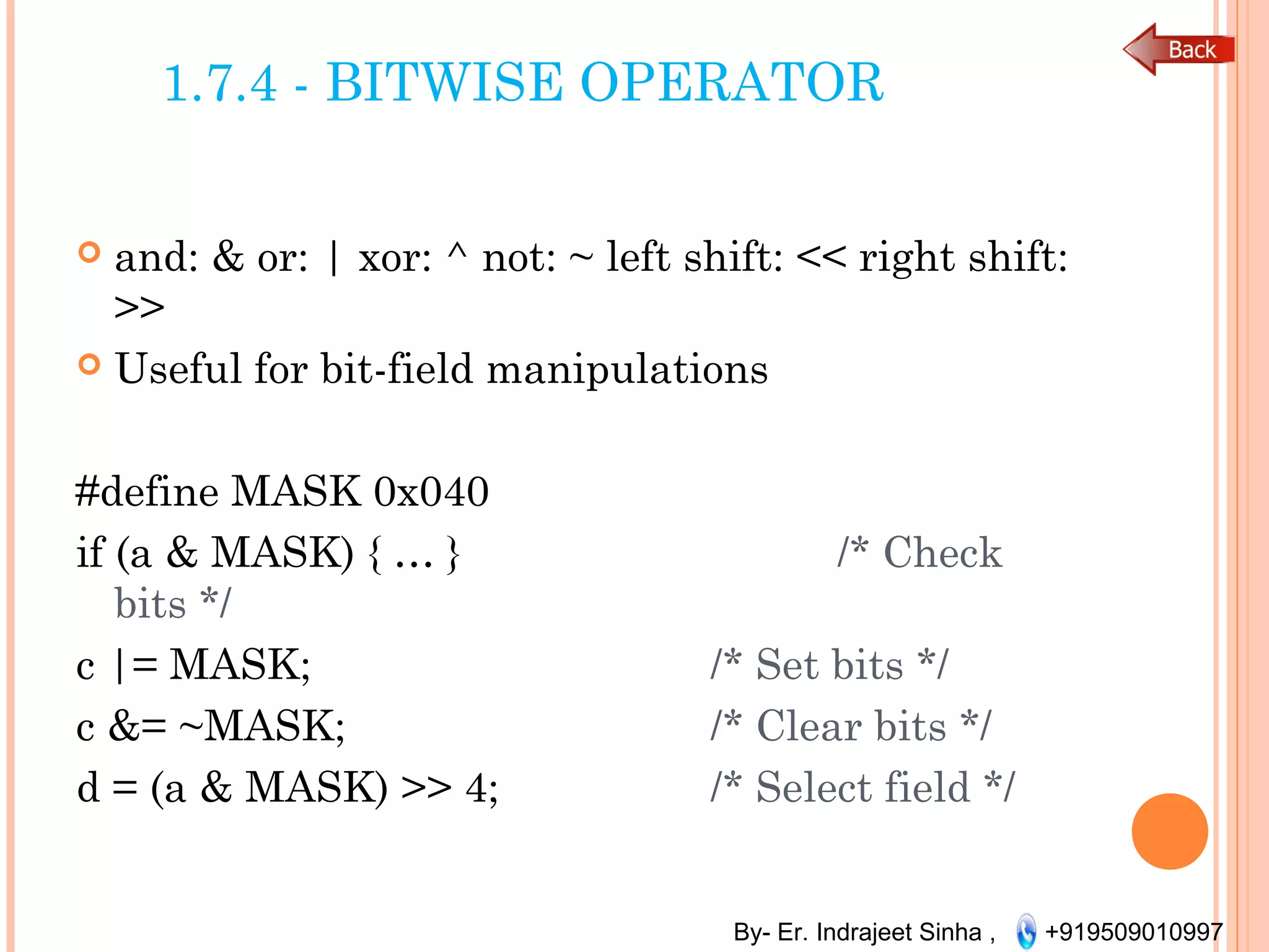 By- Er. Indrajeet Sinha , +919509010997
1.7.4 - BITWISE OPERATOR
 and: & or: | xor: ^ not: ~ left shift: << right shift:
>>
 Useful for bit-field manipulations
#define MASK 0x040
if (a & MASK) { … } /* Check
bits */
c |= MASK; /* Set bits */
c &= ~MASK; /* Clear bits */
d = (a & MASK) >> 4; /* Select field */
 