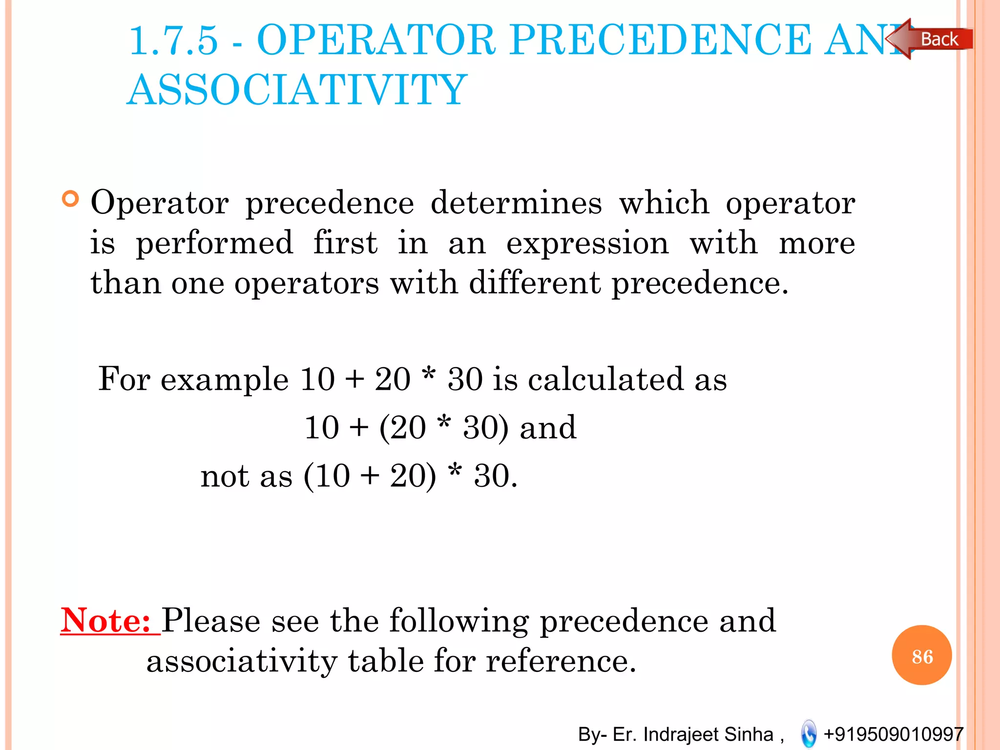 By- Er. Indrajeet Sinha , +919509010997
1.7.5 - OPERATOR PRECEDENCE AND
ASSOCIATIVITY
 Operator precedence determines which operator
is performed first in an expression with more
than one operators with different precedence. 
For example 10 + 20 * 30 is calculated as
10 + (20 * 30) and
not as (10 + 20) * 30.
Note: Please see the following precedence and
associativity table for reference. 86
 
