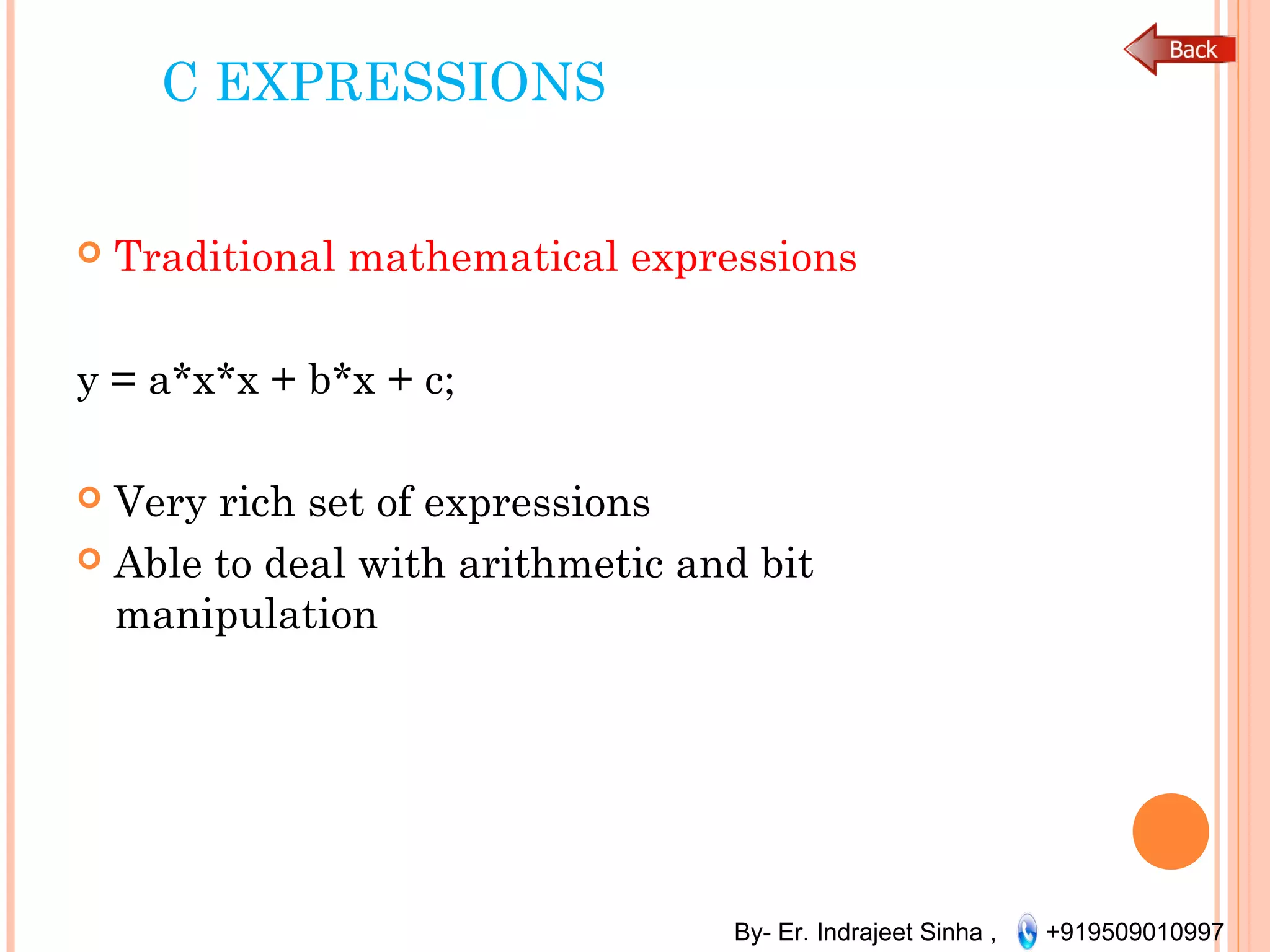 By- Er. Indrajeet Sinha , +919509010997
C EXPRESSIONS
 Traditional mathematical expressions
y = a*x*x + b*x + c;
 Very rich set of expressions
 Able to deal with arithmetic and bit
manipulation
 