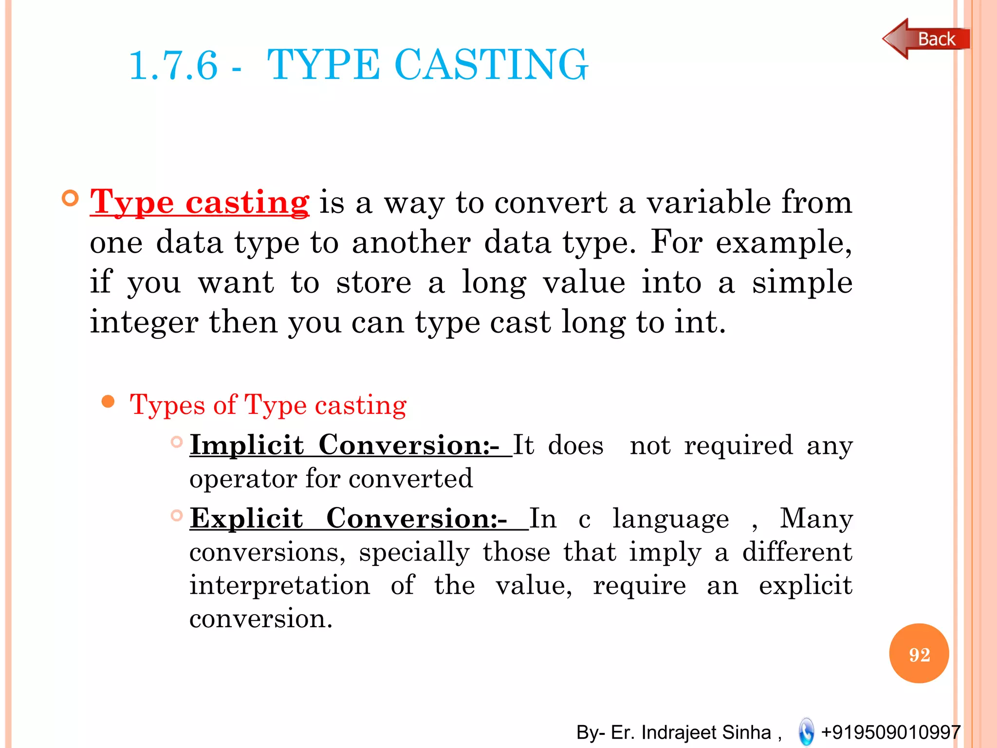 By- Er. Indrajeet Sinha , +919509010997
1.7.6 - TYPE CASTING
 Type casting is a way to convert a variable from
one data type to another data type. For example,
if you want to store a long value into a simple
integer then you can type cast long to int. 
 Types of Type casting
 Implicit Conversion:- It does not required any
operator for converted
 Explicit Conversion:- In c language , Many
conversions, specially those that imply a different
interpretation of the value, require an explicit
conversion.
92
 