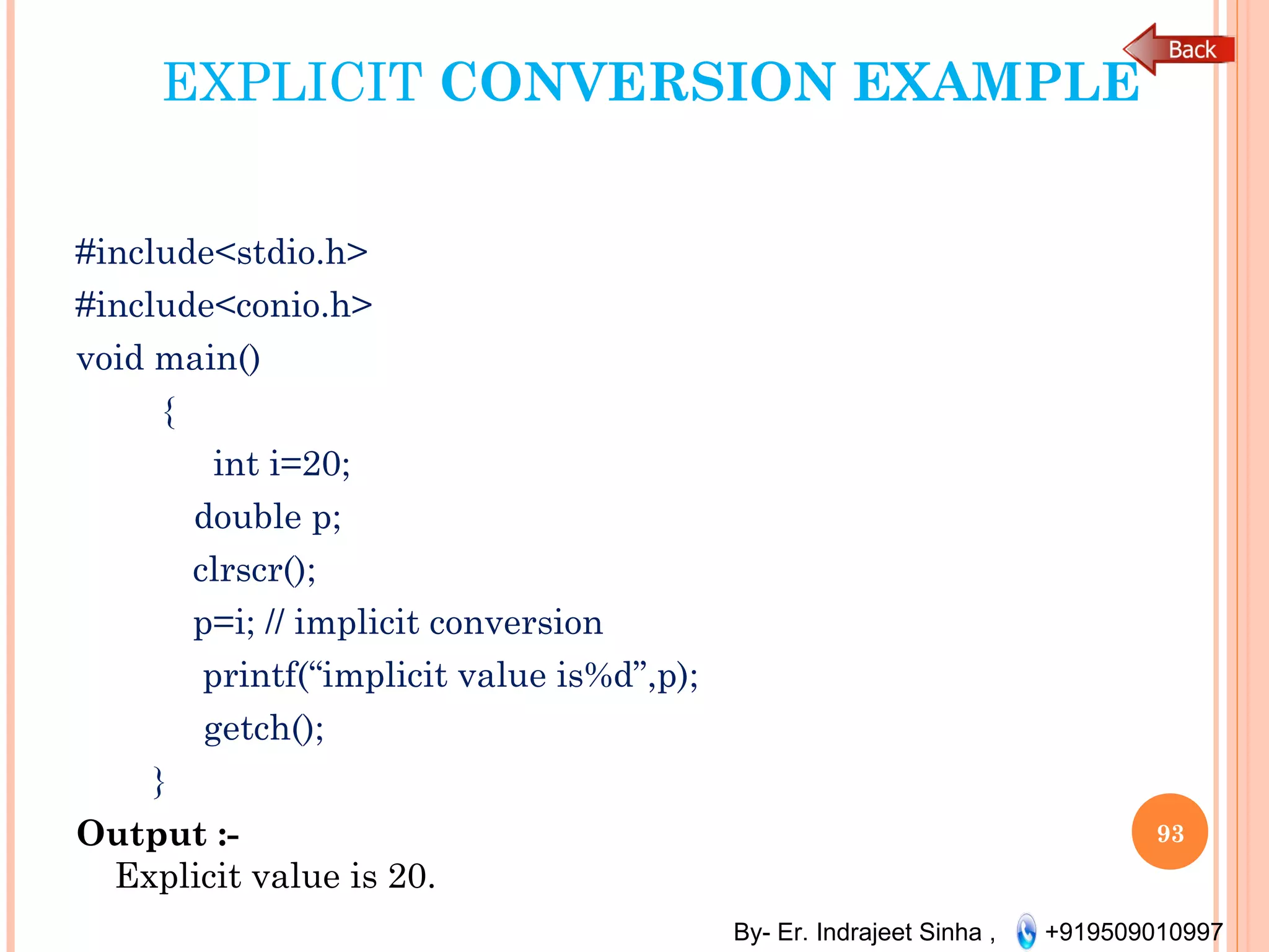 By- Er. Indrajeet Sinha , +919509010997
EXPLICIT CONVERSION EXAMPLE
#include<stdio.h>
#include<conio.h> 
void main() 
{
 int i=20;
    double p;
clrscr(); 
p=i; // implicit conversion
printf(“implicit value is%d”,p);
    getch();
}
Output :-
Explicit value is 20.
93
 