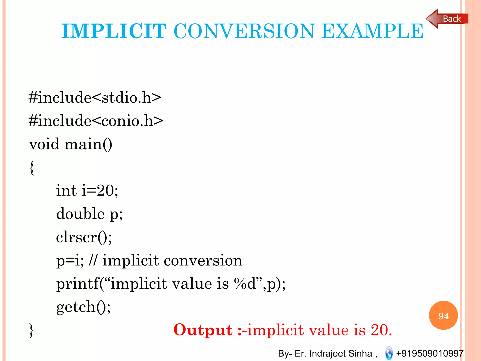 By- Er. Indrajeet Sinha , +919509010997
IMPLICIT CONVERSION EXAMPLE
#include<stdio.h>
#include<conio.h>
void main()
{
      int i=20;
      double p;
      clrscr();
      p=i; // implicit conversion
      printf(“implicit value is %d”,p);
      getch();
} Output :-implicit value is 20.
94
 
