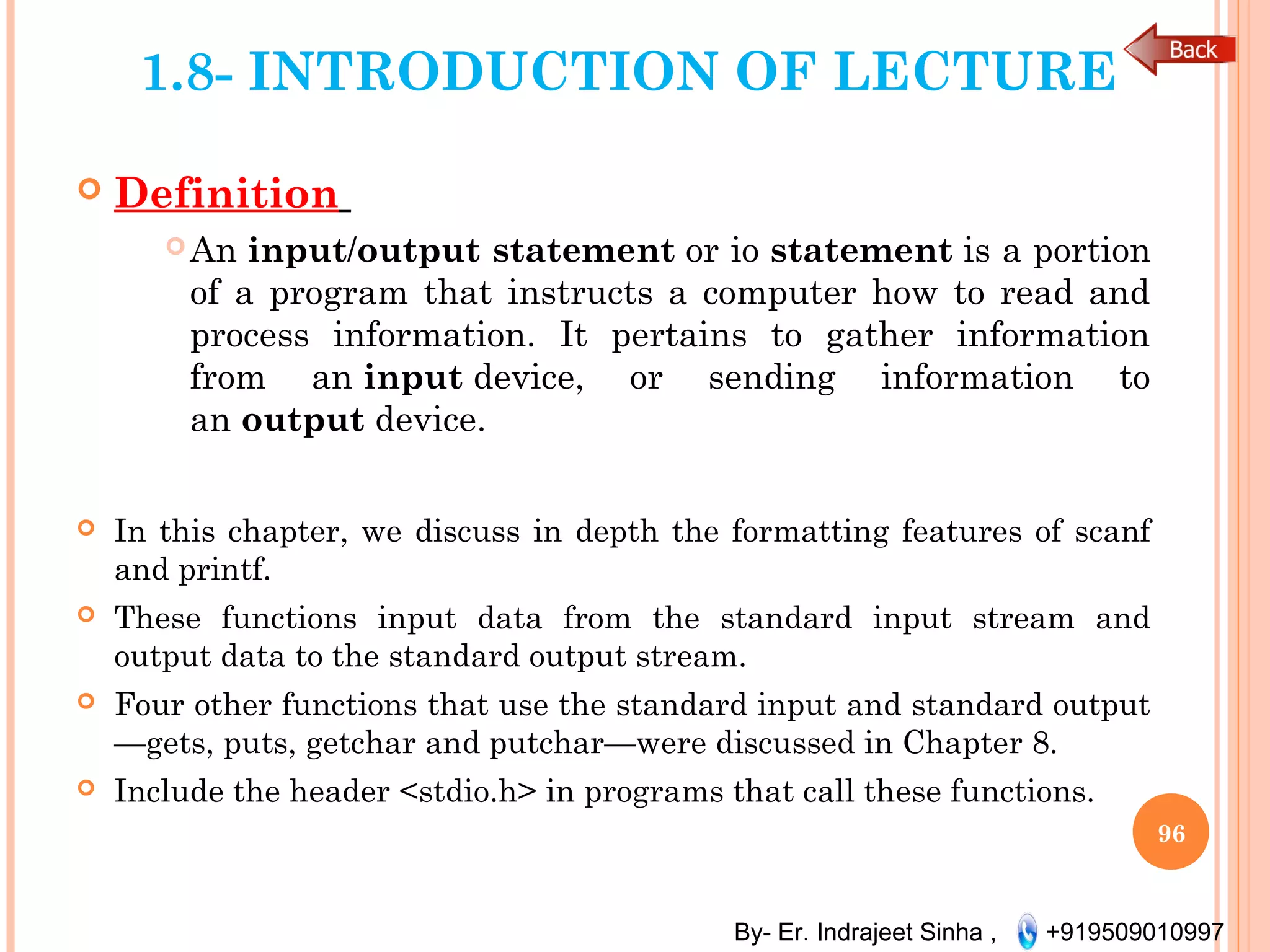 By- Er. Indrajeet Sinha , +919509010997
1.8- INTRODUCTION OF LECTURE
 Definition
An input/output statement or io statement is a portion
of a program that instructs a computer how to read and
process information. It pertains to gather information
from an input device, or sending information to
an output device.
 In this chapter, we discuss in depth the formatting features of scanf
and printf.
 These functions input data from the standard input stream and
output data to the standard output stream.
 Four other functions that use the standard input and standard output
—gets, puts, getchar and putchar—were discussed in Chapter 8.
 Include the header <stdio.h> in programs that call these functions.
96
 