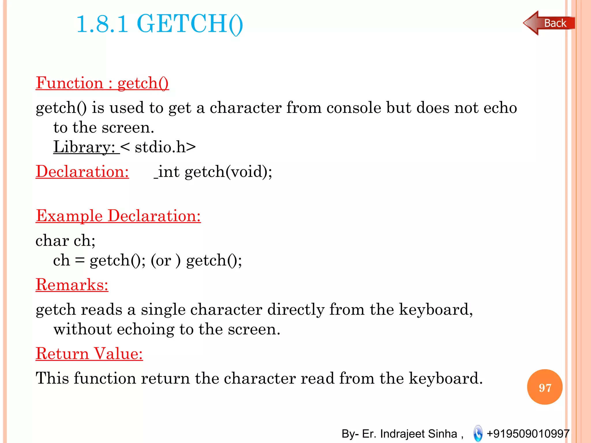 By- Er. Indrajeet Sinha , +919509010997
1.8.1 GETCH()
Function : getch()
getch() is used to get a character from console but does not echo
to the screen.
Library: < stdio.h>
Declaration: int getch(void);
Example Declaration:
char ch;
ch = getch(); (or ) getch();
Remarks:
getch reads a single character directly from the keyboard,
without echoing to the screen.
Return Value:
This function return the character read from the keyboard.
97
 