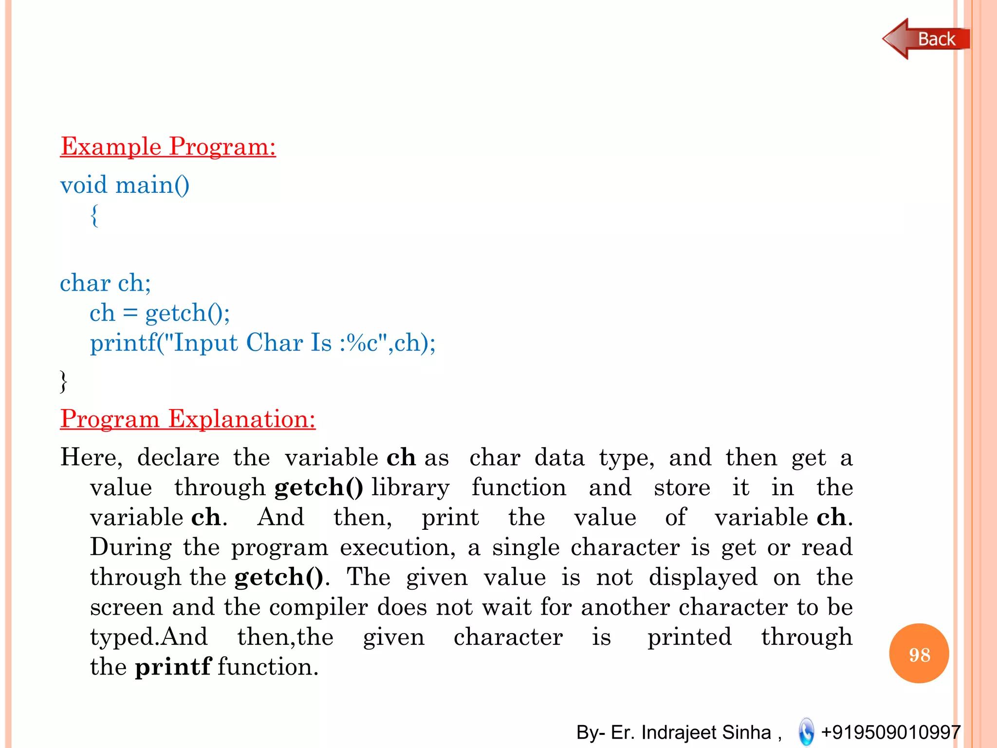 By- Er. Indrajeet Sinha , +919509010997
Example Program:
void main()
{
char ch;
ch = getch();
printf("Input Char Is :%c",ch);
}
Program Explanation:
Here, declare the  variable ch as  char data type, and then get a
value through getch() library function and store it in the
variable ch. And then, print the value of variable ch.
During the program execution, a single character is get or read
through the getch(). The given value is not displayed on the
screen and the compiler does not wait for another character to be
typed.And then,the given character is  printed through
the printf function.
98
 