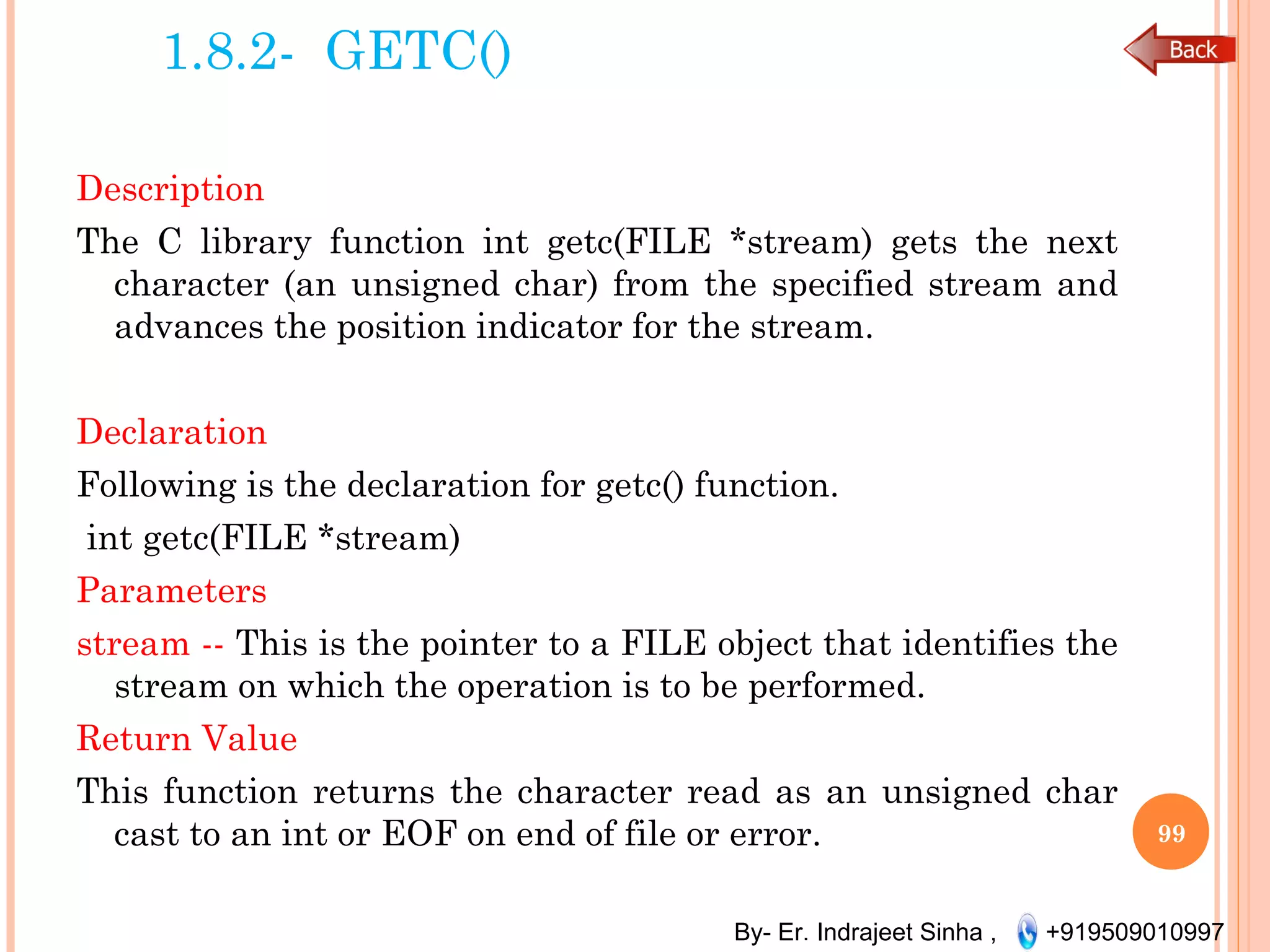 By- Er. Indrajeet Sinha , +919509010997
1.8.2- GETC()
Description
The C library function int getc(FILE *stream) gets the next
character (an unsigned char) from the specified stream and
advances the position indicator for the stream.
 
Declaration
Following is the declaration for getc() function.
 int getc(FILE *stream)
Parameters
stream -- This is the pointer to a FILE object that identifies the
stream on which the operation is to be performed. 
Return Value
This function returns the character read as an unsigned char
cast to an int or EOF on end of file or error. 99
 