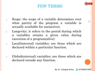 By- Er. Indrajeet Sinha , +919509010997
FEW TERMS
1. Scope: the scope of a variable determines over
what part(s) of the program a variable is
actually available for use(active).
2. Longevity: it refers to the period during which
a variables retains a given value during
execution of a program(alive)
3. Local(internal) variables: are those which are
declared within a particular function.
4. Global(external) variables: are those which are
declared outside any function.
125
 