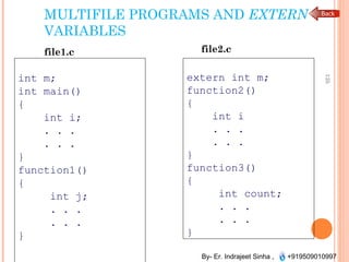 By- Er. Indrajeet Sinha , +919509010997
MULTIFILE PROGRAMS AND EXTERN
VARIABLES
int m;
int main()
{
int i;
. . .
. . .
}
function1()
{
int j;
. . .
. . .
}
135
file1.c
extern int m;
function2()
{
int i
. . .
. . .
}
function3()
{
int count;
. . .
. . .
}
file2.c
 