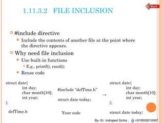 By- Er. Indrajeet Sinha , +919509010997
1.11.3.2 FILE INCLUSION
 #include directive
 Include the contents of another file at the point where
the directive appears.
 Why need file inclusion
 Use built-in functions
 E.g., printf(), rand();
 Reuse code
defTime.h
struct date{
int day;
char month[10];
int year;
};
struct date{
int day;
char month[10];
int year;
};
struct date today;
#include “defTime.h”
→
struct date today;
Your code
 