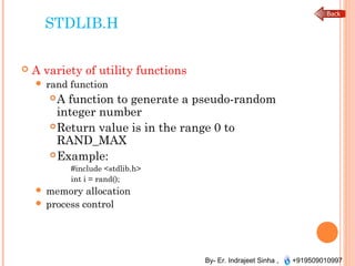 By- Er. Indrajeet Sinha , +919509010997
STDLIB.H
 A variety of utility functions
 rand function
A function to generate a pseudo-random
integer number
Return value is in the range 0 to
RAND_MAX
Example:
#include <stdlib.h>
int i = rand();
 memory allocation
 process control
 