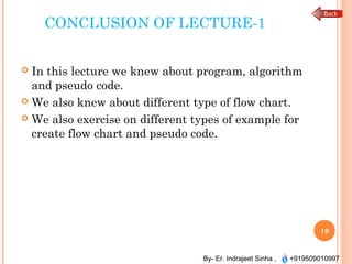By- Er. Indrajeet Sinha , +919509010997
CONCLUSION OF LECTURE-1
 In this lecture we knew about program, algorithm
and pseudo code.
 We also knew about different type of flow chart.
 We also exercise on different types of example for
create flow chart and pseudo code.
19
 