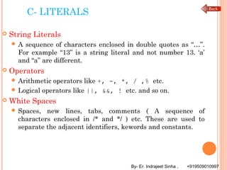 By- Er. Indrajeet Sinha , +919509010997
C- LITERALS
 String Literals
 A sequence of characters enclosed in double quotes as “…”.
For example “13” is a string literal and not number 13. ‘a’
and “a” are different.
 Operators
 Arithmetic operators like +, -, *, / ,% etc.
 Logical operators like ||, &&, ! etc. and so on.
 White Spaces
 Spaces, new lines, tabs, comments ( A sequence of
characters enclosed in /* and */ ) etc. These are used to
separate the adjacent identifiers, kewords and constants.
 