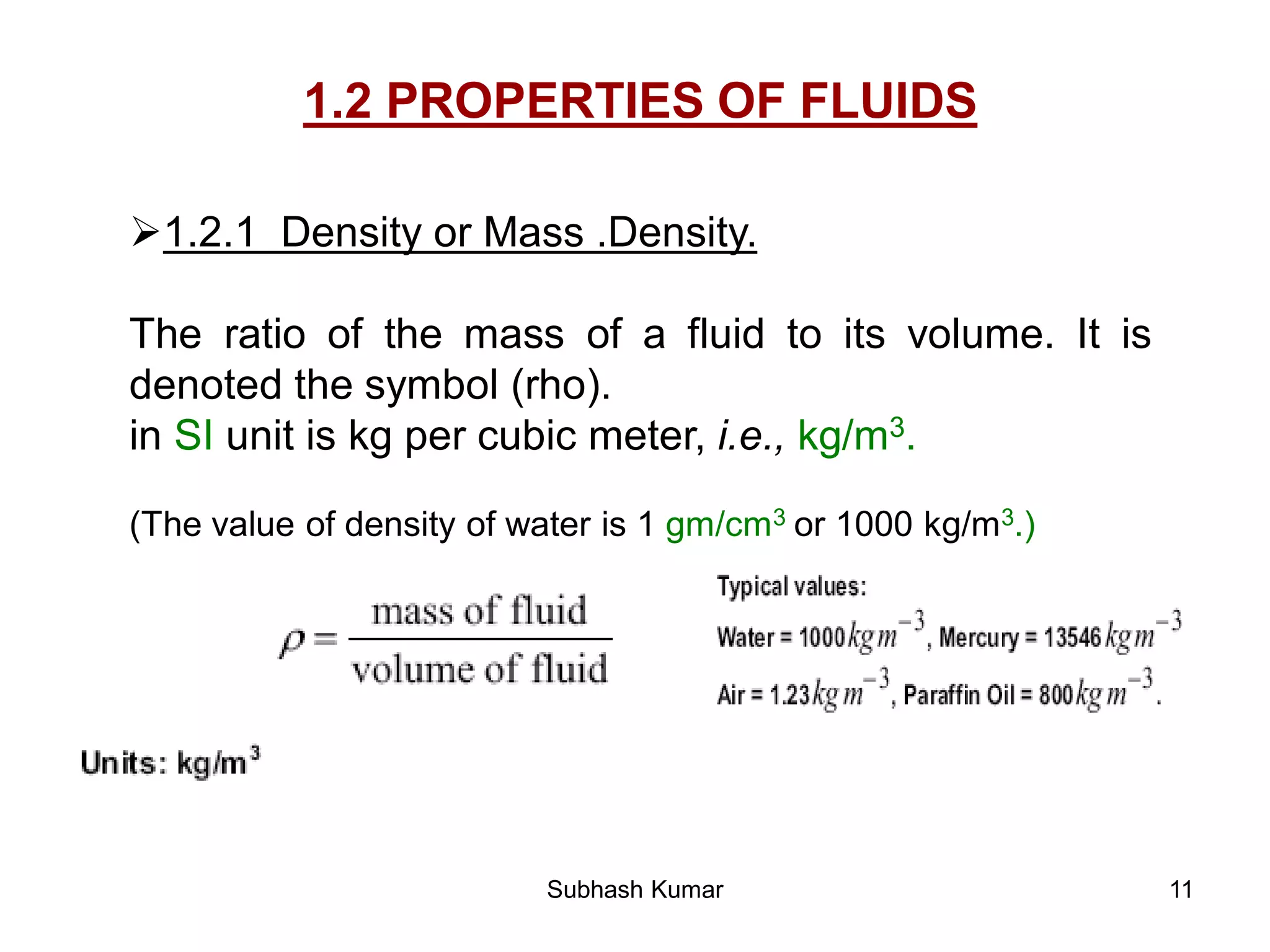 11
1.2 PROPERTIES OF FLUIDS
1.2.1 Density or Mass .Density.
The ratio of the mass of a fluid to its volume. It is
denoted the symbol (rho).
in SI unit is kg per cubic meter, i.e., kg/m3.
(The value of density of water is 1 gm/cm3 or 1000 kg/m3.)
Subhash Kumar
 