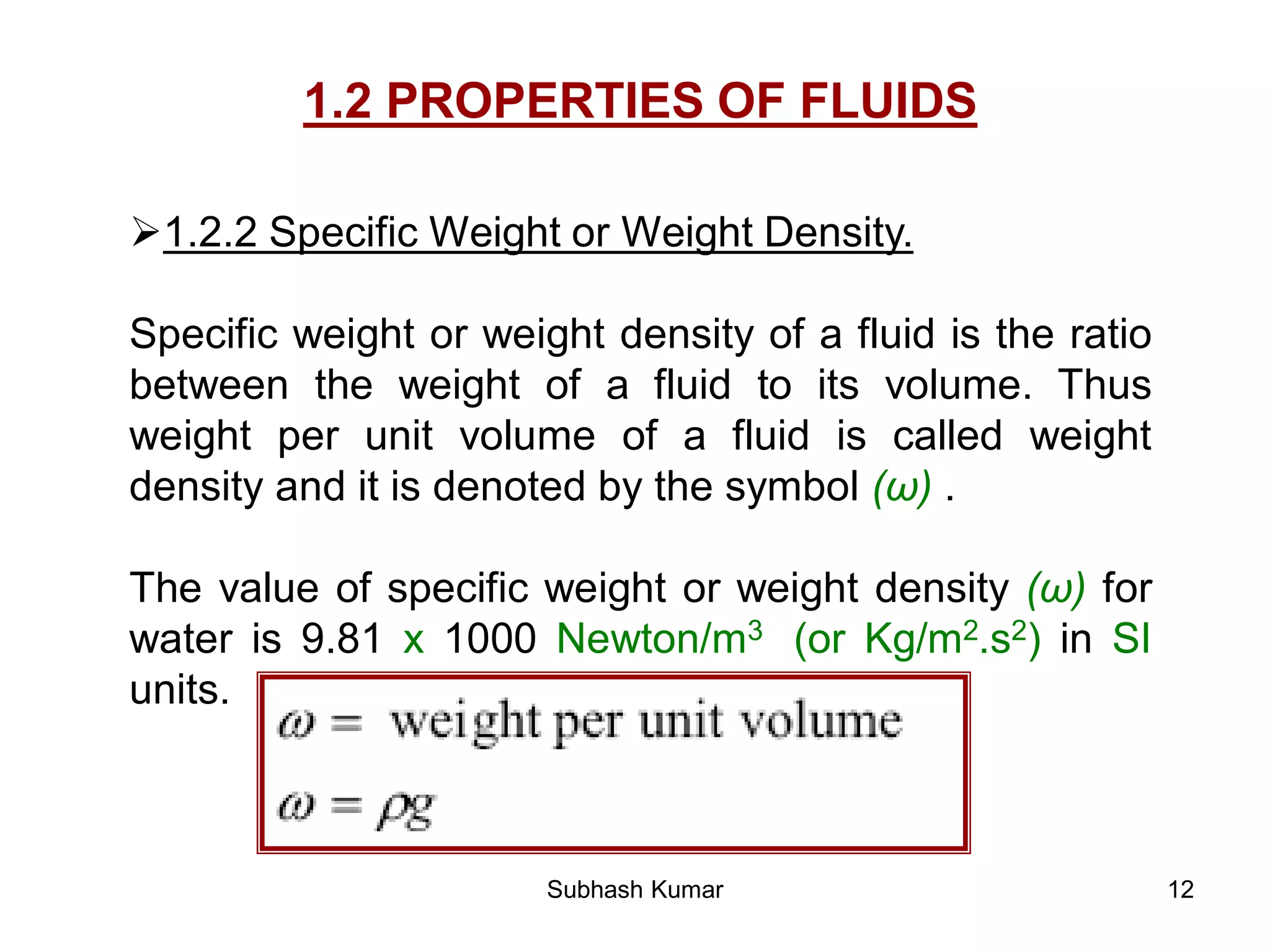 12
1.2 PROPERTIES OF FLUIDS
1.2.2 Specific Weight or Weight Density.
Specific weight or weight density of a fluid is the ratio
between the weight of a fluid to its volume. Thus
weight per unit volume of a fluid is called weight
density and it is denoted by the symbol (ω) .
The value of specific weight or weight density (ω) for
water is 9.81 x 1000 Newton/m3 (or Kg/m2.s2) in SI
units.
Subhash Kumar
 
