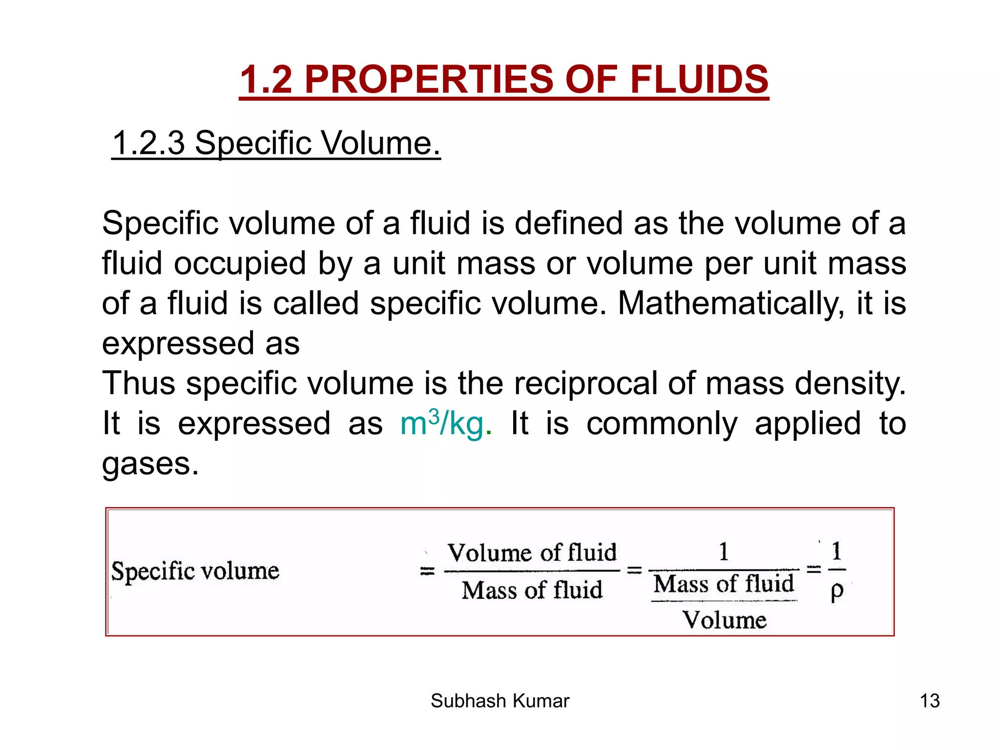 13
1.2 PROPERTIES OF FLUIDS
1.2.3 Specific Volume.
Specific volume of a fluid is defined as the volume of a
fluid occupied by a unit mass or volume per unit mass
of a fluid is called specific volume. Mathematically, it is
expressed as
Thus specific volume is the reciprocal of mass density.
It is expressed as m3/kg. It is commonly applied to
gases.
Subhash Kumar
 