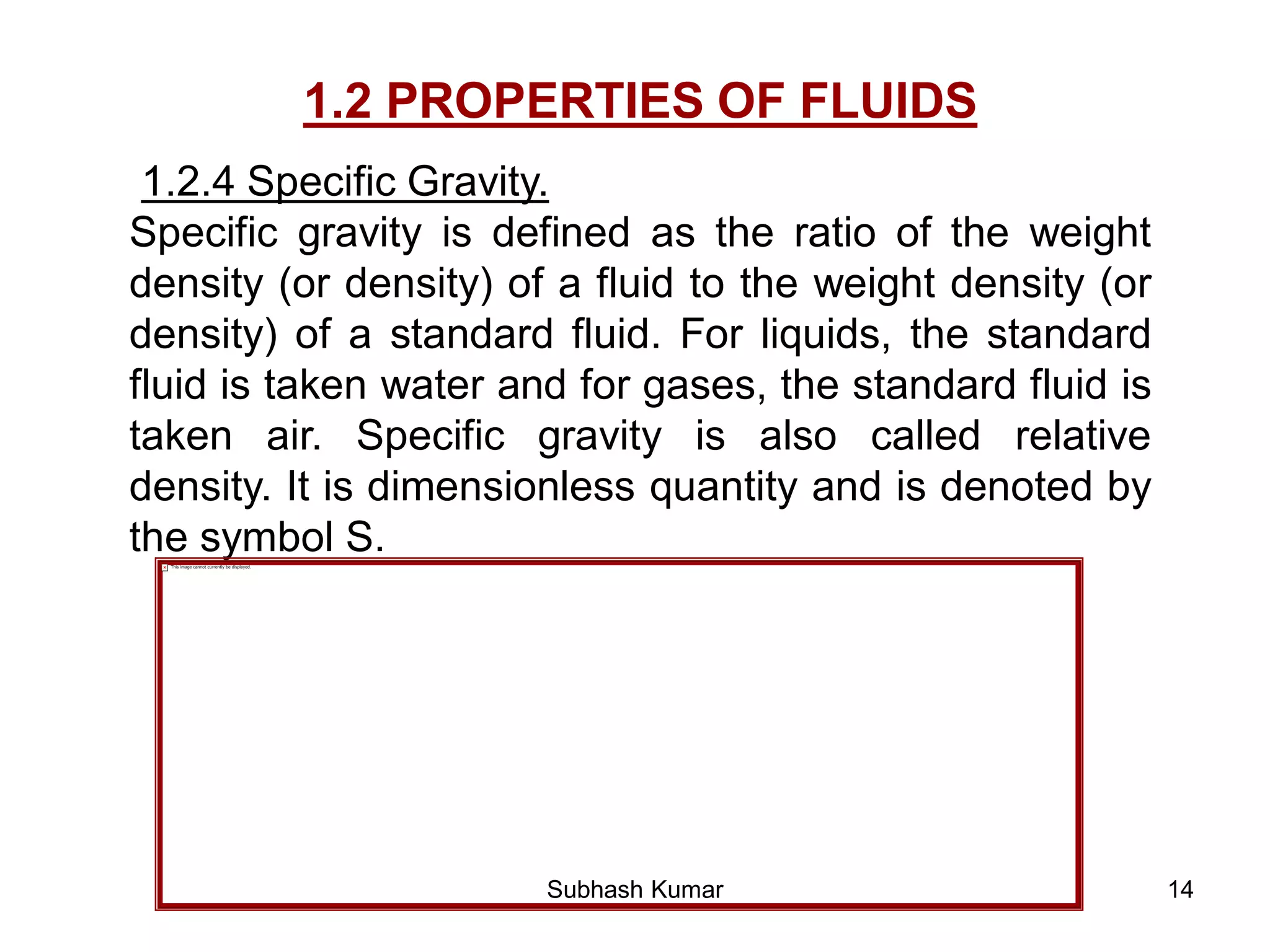 14
1.2 PROPERTIES OF FLUIDS
1.2.4 Specific Gravity.
Specific gravity is defined as the ratio of the weight
density (or density) of a fluid to the weight density (or
density) of a standard fluid. For liquids, the standard
fluid is taken water and for gases, the standard fluid is
taken air. Specific gravity is also called relative
density. It is dimensionless quantity and is denoted by
the symbol S.
Subhash Kumar
 