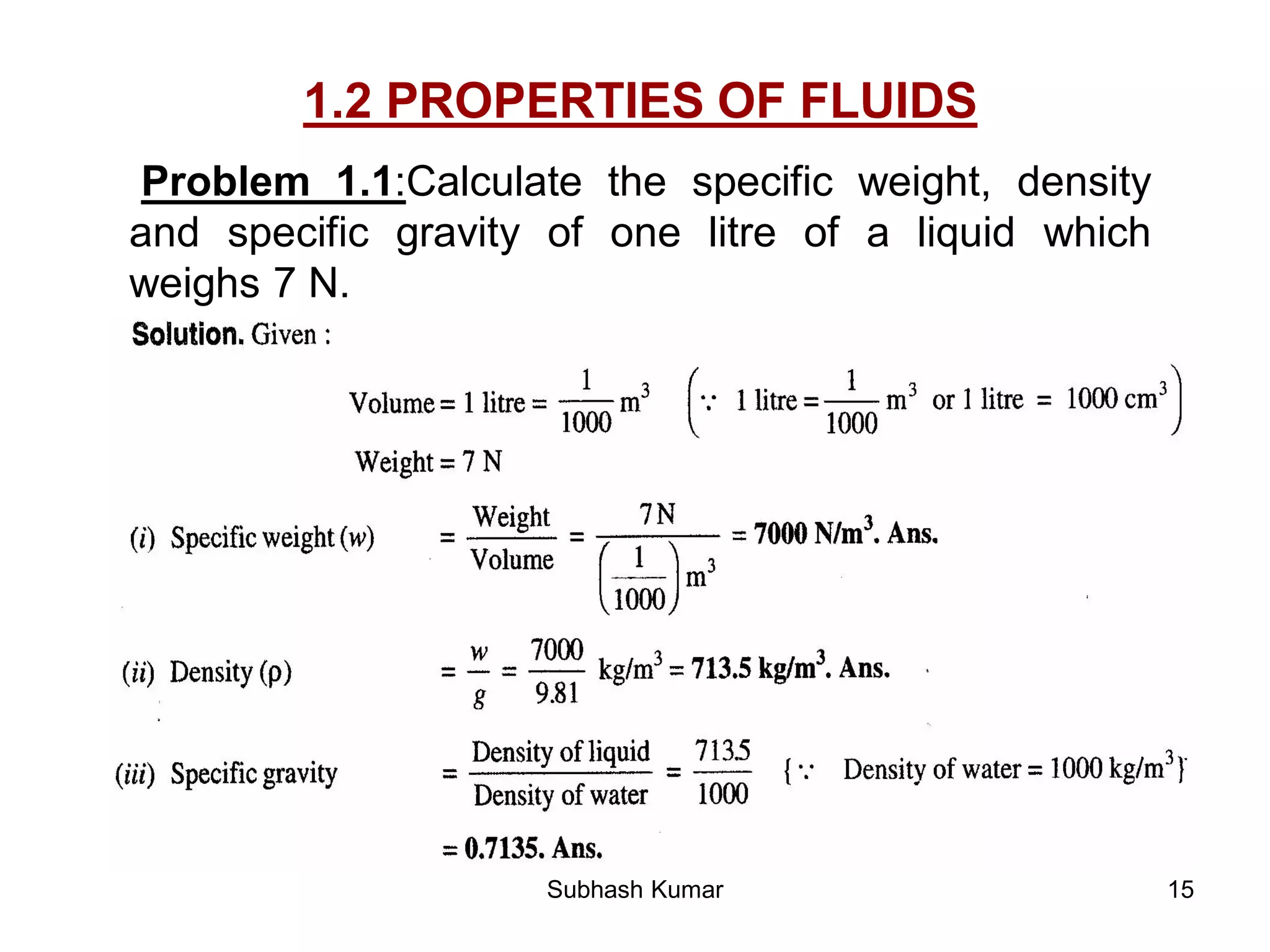 15
1.2 PROPERTIES OF FLUIDS
Problem 1.1:Calculate the specific weight, density
and specific gravity of one litre of a liquid which
weighs 7 N.
Subhash Kumar
 