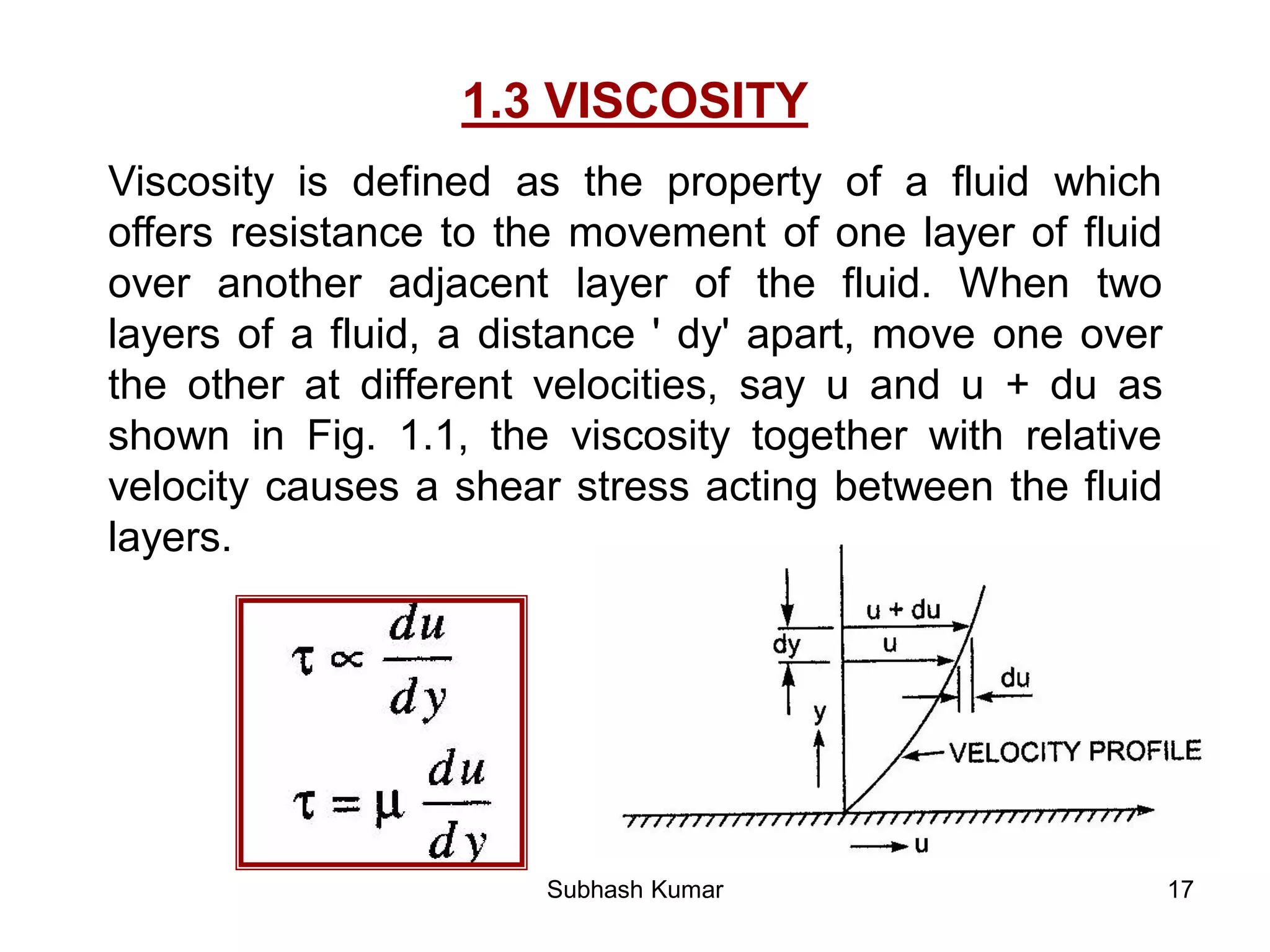 17
1.3 VISCOSITY
Viscosity is defined as the property of a fluid which
offers resistance to the movement of one layer of fluid
over another adjacent layer of the fluid. When two
layers of a fluid, a distance ' dy' apart, move one over
the other at different velocities, say u and u + du as
shown in Fig. 1.1, the viscosity together with relative
velocity causes a shear stress acting between the fluid
layers.
Subhash Kumar
 