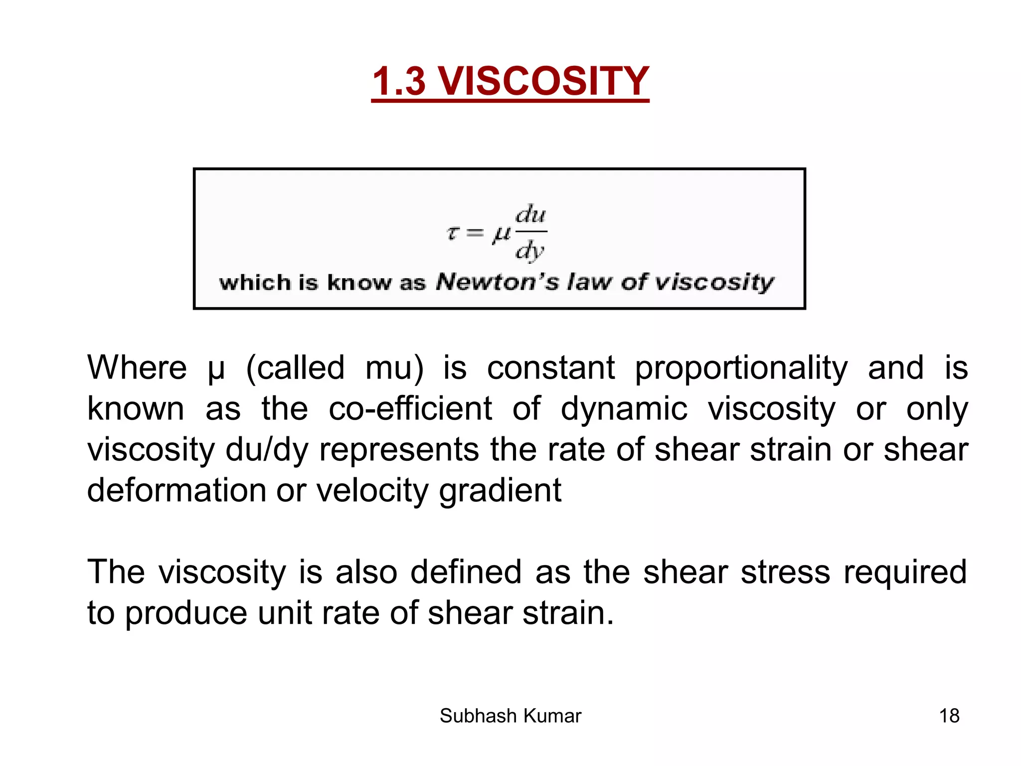 18
1.3 VISCOSITY
Where µ (called mu) is constant proportionality and is
known as the co-efficient of dynamic viscosity or only
viscosity du/dy represents the rate of shear strain or shear
deformation or velocity gradient
The viscosity is also defined as the shear stress required
to produce unit rate of shear strain.
Subhash Kumar
 