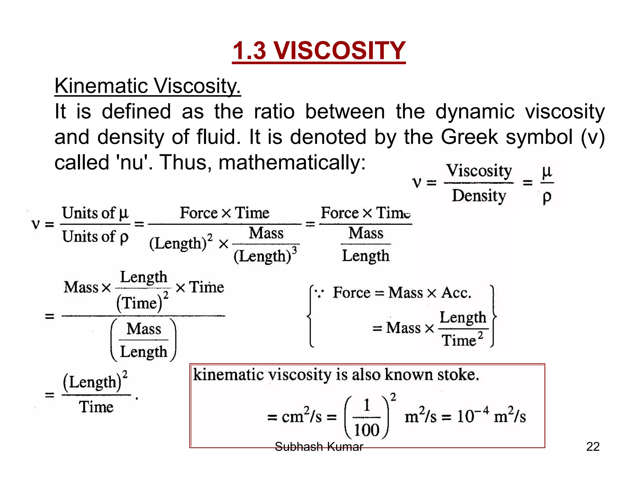 22
1.3 VISCOSITY
Kinematic Viscosity.
It is defined as the ratio between the dynamic viscosity
and density of fluid. It is denoted by the Greek symbol (v)
called 'nu'. Thus, mathematically:
Subhash Kumar
 