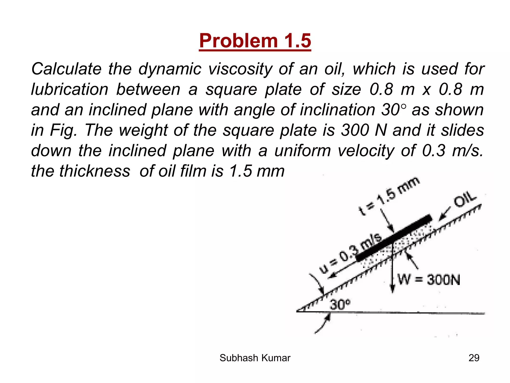 29
Problem 1.5
Calculate the dynamic viscosity of an oil, which is used for
lubrication between a square plate of size 0.8 m x 0.8 m
and an inclined plane with angle of inclination 30° as shown
in Fig. The weight of the square plate is 300 N and it slides
down the inclined plane with a uniform velocity of 0.3 m/s.
the thickness of oil film is 1.5 mm.
Subhash Kumar
 