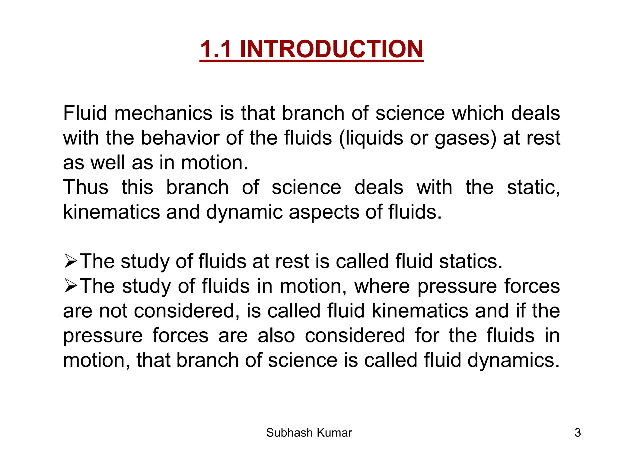 3
1.1 INTRODUCTION
Fluid mechanics is that branch of science which deals
with the behavior of the fluids (liquids or gases) at rest
as well as in motion.
Thus this branch of science deals with the static,
kinematics and dynamic aspects of fluids.
The study of fluids at rest is called fluid statics.
The study of fluids in motion, where pressure forces
are not considered, is called fluid kinematics and if the
pressure forces are also considered for the fluids in
motion, that branch of science is called fluid dynamics.
Subhash Kumar
 